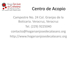 Centro de AcopioCampestre No. 24 Col. Granjas de la Boticaria. Veracruz, VeracruzTel. (229) 9225040contacto@hogarsanjosedecalasanz.orghttp://www.hogarsanjosedecalasanz.org
