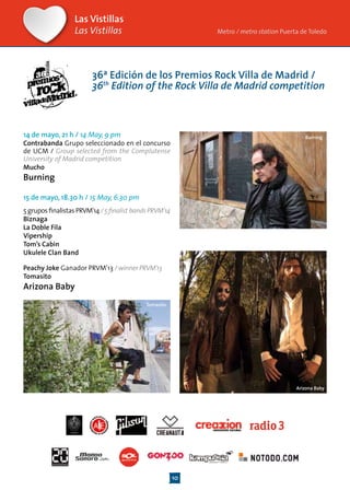 10
Las Vistillas
Las Vistillas Metro / metro station Puerta de Toledo
Arizona Baby
14 de mayo, 21 h / 14 May, 9 pm
Contrabanda Grupo seleccionado en el concurso
de UCM / Group selected from the Complutense
University of Madrid competition
Mucho
Burning
15 de mayo, 18.30 h / 15 May, 6.30 pm
5gruposfinalistasPRVM’14/5finalist bandsPRVM’14
Biznaga
La Doble Fila
Vipership
Tom’s Cabin
Ukulele Clan Band
Peachy Joke Ganador PRVM’13 / winner PRVM’13
Tomasito
Arizona Baby
Burning
Tomasito
36ª Edición de los Premios Rock Villa de Madrid /
36th
Edition of the Rock Villa de Madrid competition
 