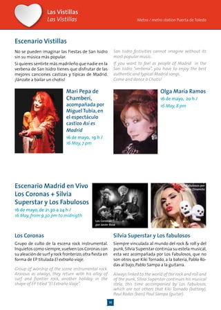 11
Las Vistillas
Las Vistillas
Mari Pepa de
Chamberí,
acompañada por
Miguel Tubía, en
el espectáculo
castizo Así es
Madrid
16 de mayo, 19 h /
16 May, 7 pm
Escenario Vistillas
No se pueden imaginar las Fiestas de San Isidro
sin su música más popular.
Si quieres sentirte más madrileño que nadie en la
verbena de San Isidro tienes que disfrutar de las
mejores canciones castizas y típicas de Madrid.
¡lánzate a bailar un chotis!
Metro / metro station Puerta de Toledo
Escenario Madrid en Vivo
Los Coronas + Silvia
Superstar y Los Fabulosos
16 de mayo, de 21.30 a 24 h /
16 May, from 9.30 pm to midnigth
Los Coronas
por Javier Rosa
Los Coronas
Grupo de culto de la escena rock instrumental.
Inquietos como siempre,vuelven Los Coronas con
su aleación de surf y rock fronterizo,otra fiesta en
forma de EP titulada El extraño viaje.
Group of worship of the scene instrumental rock.
Anxious as always, they return with his alloy of
surf and frontier rock, another holiday in the
shape of EP titled“El Extraño Viaje”.
Silvia Superstar y
Los Fabulosos por
Sandrita Dinamita
Silvia Superstar y Los fabulosos
Siempre vinculada al mundo del rock & roll y del
punk, Silvia Superstar continúa su estela musical,
esta vez acompañada por Los Fabulosos, que no
son otros que Kiki Tornado, a la batería, Pablo Ro-
das al bajo, Pablo Sampa a la guitarra.
Always linked to the world of the rock and roll and
of the punk, Silvia Superstar continues his musical
stela, this time accompanied by Los Fabulosos,
which are not others that Kiki Tornado (battery),
Paul Rodas (bass) Paul Sampa (guitar).
San Isidro festivities cannot imagine without its
most popular music.
If you want to feel as people of Madrid in the
San Isidro “verbena”, you have to enjoy the best
authentic and typical Madrid songs.
Come and dance a Chotis!
Olga María Ramos
16 de mayo, 20 h /
16 May, 8 pm
 