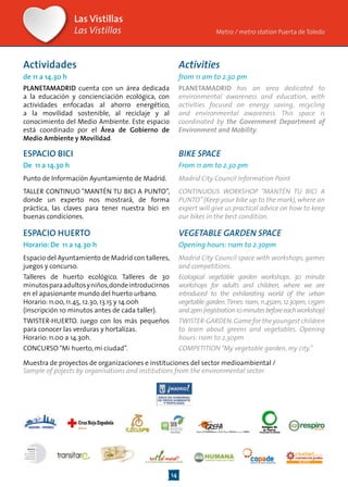 14
ESPACIO BICI
De 11 a 14.30 h
Punto de Información Ayuntamiento de Madrid.
TALLER CONTINUO “MANTÉN TU BICI A PUNTO”,
donde un experto nos mostrará, de forma
práctica, las claves para tener nuestra bici en
buenas condiciones.
BIKE SPACE
From 11 am to 2.30 pm
Madrid City Council Information Point
CONTINUOUS WORKSHOP “MANTÉN TU BICI A
PUNTO”(Keep your bike up to the mark), where an
expert will give us practical advice on how to keep
our bikes in the best condition.
ESPACIO HUERTO
Horario: De 11 a 14.30 h
Espacio del Ayuntamiento de Madrid con talleres,
juegos y concurso.
Talleres de huerto ecológico. Talleres de 30
minutosparaadultosyniños,dondeintroducirnos
en el apasionante mundo del huerto urbano.
Horario: 11.00, 11.45, 12.30, 13.15 y 14.00h
(inscripción 10 minutos antes de cada taller).
TWISTER-HUERTO. Juego con los más pequeños
para conocer las verduras y hortalizas.
Horario: 11.00 a 14.30h.
CONCURSO“Mi huerto, mi ciudad”.
VEGETABLE GARDEN SPACE
Opening hours: 11am to 2.30pm
Madrid City Council space with workshops, games
and competitions.
Ecological vegetable garden workshops. 30 minute
workshops for adults and children, where we are
introduced to the exhilarating world of the urban
vegetable garden.Times:11am,11.45am,12.30pm,1.15pm
and2pm(registration10minutesbeforeeachworkshop)
TWISTER-GARDEN.Game for the youngest children
to learn about greens and vegetables. Opening
hours: 11am to 2.30pm
COMPETITION“My vegetable garden, my city.”
Las Vistillas
Las Vistillas
Actividades
de 11 a 14.30 h
PLANETAMADRID cuenta con un área dedicada
a la educación y concienciación ecológica, con
actividades enfocadas al ahorro energético,
a la movilidad sostenible, al reciclaje y al
conocimiento del Medio Ambiente. Este espacio
está coordinado por el Área de Gobierno de
Medio Ambiente y Movilidad.
Activities
from 11 am to 2.30 pm
PLANETAMADRID has an area dedicated to
environmental awareness and education, with
activities focused on energy saving, recycling
and environmental awareness. This space is
coordinated by the Government Department of
Environment and Mobility.
Metro / metro station Puerta de Toledo
Muestra de proyectos de organizaciones e instituciones del sector medioambiental /
Sample of pojects by organisations and institutions from the environmental sector
 