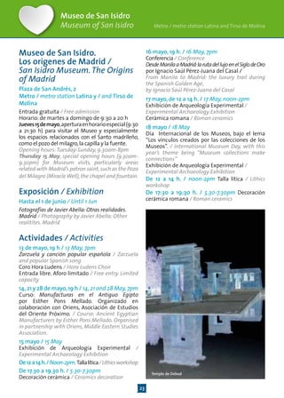 23
Museo de San Isidro
Museum of San Isidro
Museo de San Isidro.
Los orígenes de Madrid /
San Isidro Museum.The Origins
of Madrid
Plaza de San Andrés, 2
Metro / metro station Latina y / and Tirso de
Molina
Entrada gratuita / Free admission
Horario: de martes a domingo de 9:30 a 20 h
Jueves15demayo,aperturaenhorarioespecial(9:30
a 21:30 h) para visitar el Museo y especialmente
los espacios relacionados con el Santo madrileño,
como el pozo del milagro,la capilla y la fuente.
Opening hours:Tuesday-Sunday, 9.30am-8pm
Thursday 15 May, special opening hours (9.30am-
9.30pm) for Museum visits, particularly areas
related with Madrid’s patron saint,such as the Pozo
del Milagro (MiracleWell),the chapel and fountain.
Exposición / Exhibition
Hasta el 1 de junio / Until 1 Jun
Fotografías de Javier Abella: Otras realidades.
Madrid / Photography by Javier Abella: Other
realitites. Madrid
Actividades / Activities
13 de mayo, 19 h / 13 May, 7pm
Zarzuela y canción popular española / Zarzuela
and popular Spanish song
Coro Hora Ludens / Hora Ludens Choir
Entrada libre. Aforo limitado / Free entry. Limited
capacity
14,21 y 28 de mayo,19 h / 14,21 and 28 May,7pm
Curso: Manufacturas en el Antiguo Egipto
por Esther Pons Mellado. Organizado en
colaboración con Oriens, Asociación de Estudios
del Oriente Próximo. / Course: Ancient Egyptian
Manufacturers by Esther Pons Mellado. Organised
in partnership with Oriens, Middle Eastern Studies
Association.
15 mayo / 15 May
Exhibición de Arqueología Experimental /
Experimental Archaeology Exhibition
De12a14h./Noon-2pm.Tallalítica/Lithicsworkshop
De 17.30 a 19.30 h. / 5.30-7.30pm
Decoración cerámica / Ceramics decoration
16 mayo, 19 h. / 16 May, 7pm
Conferencia / Conference
DesdeManilaaMadrid:larutadellujoenelSiglodeOro
por Ignacio Saúl Pérez-Juana del Casal /
From Manila to Madrid: the luxury trail during
the Spanish Golden Age,
by Ignacio Saúl Pérez-Juana del Casal
17 mayo, de 12 a 14 h. / 17 May, noon-2pm
Exhibición de Arqueología Experimental /
Experimental Archaeology Exhibition
Cerámica romana / Roman ceramics
18 mayo / 18 May
Día Internacional de los Museos, bajo el lema
“Los vínculos creados por las colecciones de los
Museos”. / International Museum Day, with this
year’s theme being “Museum collections make
connections”
Exhibición de Arqueología Experimental /
Experimental Archaeology Exhibition
De 12 a 14 h. / noon-2pm Talla lítica / Lithics
workshop
De 17:30 a 19:30 h. / 5.30-7.30pm Decoración
cerámica romana / Roman ceramics
Templo de Debod
Metro / metro station Latina and Tirso de Molina
 