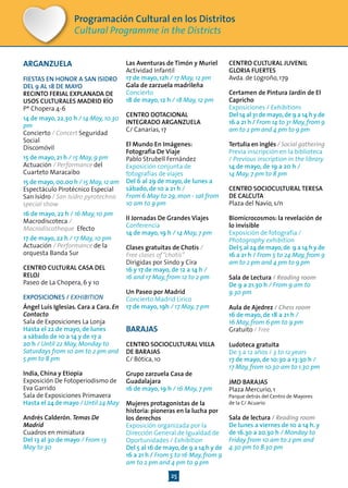 25
Programación Cultural en los Distritos
Cultural Programme in the Districts
ARGANZUELA
FIESTAS EN HONOR A SAN ISIDRO
DEL 9 AL 18 DE MAYO
RECINTO FERIAL EXPLANADA DE
USOS CULTURALES MADRID RÍO
Pº Chopera 4-6
14 de mayo, 22.30 h / 14 May, 10.30
pm
Concierto / Concert Seguridad
Social
Discomóvil
15 de mayo, 21 h / 15 May, 9 pm
Actuación / Performance del
Cuarteto Maracaibo
15 de mayo,00.00 h / 15 May,12 am
Espectáculo Pirotécnico Especial
San Isidro / San Isidro pyrotechnic
special show
16 de mayo, 22 h / 16 May, 10 pm
Macrodiscoteca /
Macrodiscotheque Efecto
17 de mayo, 22 h / 17 May, 10 pm
Actuación / Performance de la
orquesta Banda Sur
CENTRO CULTURAL CASA DEL
RELOJ
Paseo de La Chopera, 6 y 10
EXPOSICIONES / EXHIBITION
Ángel Luis Iglesias. Cara a Cara. En
Contacto
Sala de Exposiciones La Lonja
Hasta el 22 de mayo, de lunes
a sábado de 10 a 14 y de 17 a
20 h / Until 22 May, Monday to
Saturdays from 10 am to 2 pm and
5 pm to 8 pm
India, China y Etiopia
Exposición De Fotoperiodismo de
Eva Garrido
Sala de Exposiciones Primavera
Hasta el 24 de mayo / Until 24 May
Andrés Calderón. Temas De
Madrid
Cuadros en miniatura
Del 13 al 30 de mayo / From 13
May to 30
Las Aventuras de Timón y Muriel
Actividad Infantil
17 de mayo, 12h / 17 May, 12 pm
Gala de zarzuela madrileña
Concierto
18 de mayo, 12 h / 18 May, 12 pm
CENTRO DOTACIONAL
INTEGRADO ARGANZUELA
C/ Canarias, 17
El Mundo En Imágenes:
Fotografía De Viaje
Pablo Strubell Fernández
Exposición conjunta de
fotografías de viajes
Del 6 al 29 de mayo, de lunes a
sábado, de 10 a 21 h /
From 6 May to 29, mon - sat from
10 am to 9 pm
II Jornadas De Grandes Viajes
Conferencia
14 de mayo, 19 h / 14 May, 7 pm
Clases gratuitas de Chotis /
Free clases of“chotis”
Dirigidas por Sindo y Cira
16 y 17 de mayo, de 12 a 14 h /
16 and 17 May, from 12 to 2 pm
Un Paseo por Madrid
Concierto Madrid Lírico
17 de mayo, 19h / 17 May, 7 pm
BARAJAS
CENTRO SOCIOCULTURAL VILLA
DE BARAJAS
C/ Bótica, 10
Grupo zarzuela Casa de
Guadalajara
16 de mayo, 19 h / 16 May, 7 pm
Mujeres protagonistas de la
historia: pioneras en la lucha por
los derechos
Exposición organizada por la
Dirección General de Igualdad de
Oportunidades / Exhibition
Del 5 al 16 de mayo,de 9 a 14 h y de
16 a 21 h / From 5 to 16 May, from 9
am to 2 pm and 4 pm to 9 pm
CENTRO CULTURAL JUVENIL
GLORIA FUERTES
Avda. de Logroño, 179
Certamen de Pintura Jardín de El
Capricho
Exposiciones / Exhibitions
Del 14 al 31 de mayo,de 9 a 14 h y de
16 a 21 h / From 14 to 31 May,from 9
am to 2 pm and 4 pm to 9 pm
Tertulia en inglés / Social gathering
Previa inscripción en la biblioteca
/ Previous inscription in the library
14 de mayo, de 19 a 20 h /
14 May, 7 pm to 8 pm
CENTRO SOCIOCULTURAL TERESA
DE CALCUTA
Plaza del Navío, s/n
Biomicrocosmos: la revelación de
lo invisible
Exposición de fotografía /
Photography exhibition
Del 5 al 24 de mayo,de 9 a 14 h y de
16 a 21 h / From 5 to 24 May, from 9
am to 2 pm and 4 pm to 9 pm
Sala de Lectura / Reading room
De 9 a 21.30 h / From 9 am to
9.30 pm
Aula de Ajedrez / Chess room
16 de mayo, de 18 a 21 h /
16 May, from 6 pm to 9 pm
Gratuito / Free
Ludoteca gratuita
De 3 a 12 años / 3 to 12 years
17 de mayo, de 10:30 a 13:30 h /
17 May, from 10.30 am to 1.30 pm
JMD BARAJAS
Plaza Mercurio, 1
Parque detrás del Centro de Mayores
de la C/ Acuario
Sala de lectura / Reading room
De lunes a viernes de 10 a 14 h. y
de 16.30 a 20.30 h / Monday to
Friday from 10 am to 2 pm and
4.30 pm to 8.30 pm
 