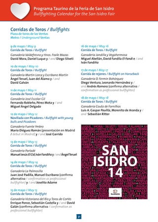 31
Programa Taurino de la Feria de San Isidro
Bullfighting Calendar for the San Isidro Fair
Corridas de Toros / Bullfights
Plaza de toros de las Ventas
Metro / Underground Ventas
9 de mayo / May 9
Corrida de Toros / Bullfight
Ganadería Valdefresno y Hnos. Fraile Mazas
David Mora, Daniel Luque y / and Diego Silveti
10 de mayo / May 10
Corrida de Toros / Bullfight
Ganadería Martín Lorca y Escribano Martín
Ángel Teruel, Juan del Álamo y / and
David Galván
11 de mayo / May 11
Corrida de Toros / Bullfight
Ganadería José Escolar Gil
Fernando Robleño, Pérez Mota y / and
Miguel Ángel Delgado
12 de mayo / May 12
Novillada con Picadores / Bullfight with young
bulls and Picadores
Ganadería Fuente Ymbro
Mario Diéguez Román (presentación en Madrid
/ debut in Madrid) y / and José Garrido
13 de mayo / May 13
Corrida de Toros / Bullfight
Ganadería Parladé
ManuelJesúsElCid,IvánFandiñoy/andÁngelTeruel
14 de mayo / May 14
Corrida de Toros / Bullfight
Ganadería La Palmosilla
Juan José Padilla, Manuel Escribano (confirma
alternativa / confirmation as professional
bullfighter) y / and Joselito Adame
15 de mayo / May 15
Corrida de Toros / Bullfight
Ganadería Victoriano del Río y Toros de Cortés
Enrique Ponce, Sebastián Castella y / and David
Galán (confirma alternativa / confirmation as
professional bullfighter)
16 de mayo / May 16
Corrida de Toros / Bullfight
Ganadería Jandilla y Vegahermosa
Miguel Abellán, David Fandila El Fandi e / and
Iván Fandiño
17 de mayo / May 17
Corrida de rejones / Bullfight on Horseback
Ganadería D. Fermín Bohórquez
Diego Ventura, Leonardo Hernández y /
and Andrés Romero (confirma alternativa /
confirmation as professional bullfighter)
18 de mayo / May 18
Corrida de Toros / Bullfight
Ganadería Couto de Fornilhos
Luis A. Gaspar Paulita, Morenito de Aranda y /
and Sebastián Ritter
 