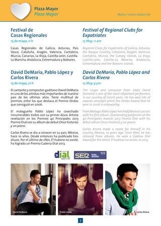 7
Festival de
Casas Regionales
15 de mayo, 11 h
Casas Regionales de Galicia, Asturias, País
Vasco, Cataluña, Aragón, Valencia, Cantabria,
Murcia, Canarias, La Rioja, Castilla-León, Castilla-
La Mancha, Andalucía, Extremadura y Baleares.
David DeMaría, Pablo López y
Carlos Rivera
15 de mayo, 21 h
El cantante y compositor gaditano David DeMaría
es uno de los artistas más importantes de nuestro
país de los últimos años. Tiene multitud de
premios, entre los que destaca el Premio Ondas
que consiguió en 2006.
El malagueño Pablo López ha cosechado
innumerables éxitos con su primer disco. Artista
revelación en los Premios 40 Principales 2013
Premio Dial con su álbum de debut Once historias
y un piano.
Carlos Rivera se dio a conocer en su país, México,
hace 10 años. Desde entonces ha publicado tres
discos. Por el último de ellos, Él hubiera no existe,
ha logrado un Premio Cadena Dial 2013.
Festival of Regional Clubs for
Expatriates
15 May, 11 am
Regional Clubs for Expatriates of Galicia, Asturias,
the Basque Country, Catalonia, Aragón, Valencia,
Cantabria, Murcia, the Canary Islands, La Rioja,
Castilla-León, Castilla-La Mancha, Andalucía,
Extremadura and the Balearic Islands.
David DeMaría, Pablo López and
Carlos Rivera
15 May, 9 pm
The singer and composer from Cádiz David
Demaría is one of the most important performers
in our country of recent years. He has won lots of
awards, amongst which the Ondas Award that he
won in 2006 is noteworthy.
FromMalaga,PabloLópezhashadfabuloussuccess
with his first album.Outstanding performer at the
40 Principales Awards 2013 Premio Dial with his
debut album Once historias y un piano.
Carlos Rivera made a name for himself in his
country, Mexico, 10 years ago. Since then, he has
released three albums. He won a Cadena Dial
Award for the latest, Él hubiera no existe, in 2013.
Plaza Mayor
Plaza Mayor Metro / metro station Sol
Pablo LópezDavid DeMaría Carlos Rivera
 