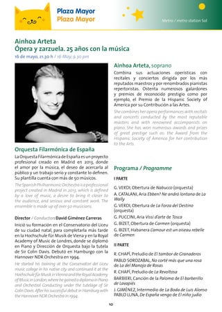 10
Ainhoa Arteta
Ópera y zarzuela. 25 años con la música
16 de mayo, 21.30 h / 16 May, 9.30 pm
Orquesta Filarmónica de España
LaOrquestaFilarmónicadeEspañaesunproyecto
profesional creado en Madrid en 2013, donde
el amor por la música, el deseo de acercarla al
público y un trabajo serio y constante lo definen.
Su plantilla cuenta con más de 50 músicos.
TheSpanishPhilharmonicOrchestraisaprofessional
project created in Madrid in 2013, which is defined
by a love of music, a desire to bring it closer to
the audience, and serious and constant work. The
ensemble is made up of over 50 musicians.
Director / Conductor: David Giménez Carreras
Inició su formación en el Conservatorio del Liceu
de su ciudad natal, para completarla más tarde
en la Hochschule für Musik de Viena y en la Royal
Academy of Music de Londres, donde se diplomó
en Piano y Dirección de Orquesta bajo la tutela
de Sir Colin Davis. Debutó en Hamburgo con la
Hannover NDR Orchestra en 1994.
He started his training at the Conservatori del Liceu
music college in his native city and continued it at the
HochschulefürMusikinViennaandtheRoyalAcademy
ofMusicinLondon,wherehegainedadiplomainPiano
and Orchestral Conducting under the tutelage of Sir
ColinDavis.Afterhissuccessfuldebut inHamburgwith
theHannoverNDROrchestrain1994.
Programa / Programme
I PARTE
G.VERDI, Obertura de Nabucco (orquesta)
A. CATALANI, Aria Ebben? Ne andró lontana de La
Wally
G.VERDI, Obertura de La Forza del Destino
(orquesta)
G. PUCCINI, Aria Vissi d’arte de Tosca
G. BIZET, Obertura de Carmen (orquesta)
G. BIZET, Habanera L’amour est un oiseau rebelle
de Carmen
II PARTE
R. CHAPÍ, Preludio de El tambor de Granaderos
PABLO SOROZABAL, No corté más que una rosa
de La del Manojo de Rosas
R. CHAPÍ, Preludio de La Revoltosa
BARBIERI, Canción de la Paloma de El barberillo
de Lavapiés
J. GIMÉNEZ, Intermedio de La Boda de Luis Alonso
PABLO LUNA, De España vengo de El niño judío
Ainhoa Arteta, soprano
Combina sus actuaciones operísticas con
recitales y conciertos dirigida por los más
reputados maestros y por renombrados pianistas
repertoristas. Ostenta numerosos galardones
y premios de reconocido prestigio como por
ejemplo, el Premio de la Hispanic Society of
America por su Contribución a las Artes.
She combines her opera performances with recitals
and concerts conducted by the most reputable
masters and with renowned accompanists on
piano. She has won numerous awards and prizes
of great prestige such as: the Award from the
Hispanic Society of America for her contribution
to the Arts.
Metro / metro station Sol
Plaza Mayor
Plaza Mayor
 