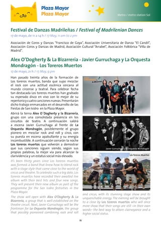 11
Alex O’Dogherty & La Bizarrería - Javier Gurruchaga y La Orquesta
Mondragón - Los Toreros Muertos
17 de mayo, 21 h / 17 May, 9 pm
Metro / metro station Sol
Plaza Mayor
Plaza Mayor
Han pasado treinta años de la formación de
Los toreros muertos, banda que supo mezclar
el rock con una actitud escénica cercana al
mundo circense y teatral. Para celebrar fecha
tan destacada Los toreros muertos han grabado
su esperado disco en vivo con lo mejor de su
repertorioycuatrocancionesnuevas.Presentarán
dicho trabajo enmarcados en el desarrollo de las
Fiestas de San Isidro en la Plaza Mayor.
Abrirá la terna Alex O´Dogherty y la Bizarrería,
grupo con una consolidada presencia en los
circuitos de teatro. A continuación saldrá
a escena Javier Gurruchaga al frente de La
Orquesta Mondragón, posiblemente el grupo
pionero en mezclar rock and roll y circo, con
su puesta en escena apabullante y su energía
incombustible. A continuación cerrarán la noche
Los toreros muertos que volverán a demostrar
que sus canciones siguen siendo, según sus
propias palabras, la mejor vía para alcanzar la
clarividencia y un estatus social más elevado.
It’s been thirty years since Los toreros muertos
was formed: a band that knew how to blend rock
with a stage style that came close to the world of
circus and theatre.To celebrate such a big date, Los
toreros muertos have recorded their awaited live
album with their best hits and four new songs.
They will present their new album as part of the
programme for the San Isidro festivities in the
Plaza Mayor.
The show will open with Alex O’Dogherty & La
Bizarrería, a group that is well-established on the
theatre circuit. Next, Javier Gurruchaga will be the
frontman for La Orquesta Mondragón, the group
that possibly pioneered combining rock and roll
Festival de Danzas Madrileñas / Festival of Madrilenian Dances
17 de mayo, de 11 a 14 h / 17 May, 11 am to 2 pm
Asociación de Coros y Danzas “Francisco de Goya”, Asociación Universitaria de Danza “El Candil”,
Asociación Coros y Danzas de Madrid, Asociación Cultural “Arrabel”, Asociación Folklórica “Villa de
Madrid”.
Los Toreros Muertos
Javier Gurruchaga y la Orquesta Mondragón
and circus, with its stunning stage show and its
unquenchable energy. The evening will be brought
to a close by Los toreros muertos who will once
more show that their songs are still –in their own
words– the best way to attain clairvoyance and a
higher social status.
 