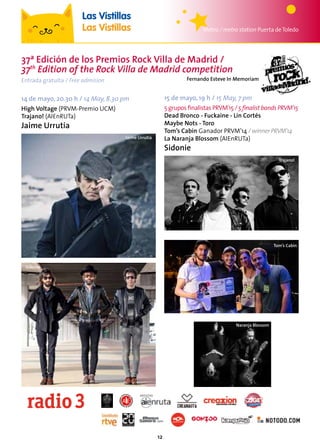 12
37ª Edición de los Premios Rock Villa de Madrid /
37th
Edition of the Rock Villa de Madrid competition
14 de mayo, 20.30 h / 14 May, 8.30 pm
High Voltage (PRVM-Premio UCM)
Trajano! (AIEnRUTa)
Jaime Urrutia
Jaime Urrutia
Tom’s Cabin
Sidonie
Trajano!
Naranja Blossom
15 de mayo, 19 h / 15 May, 7 pm
5 grupos finalistas PRVM’15 / 5 finalist bands PRVM’15
Dead Bronco - Fuckaine - Lin Cortés
Maybe Nots - Toro
Tom’s Cabin Ganador PRVM’14 / winner PRVM’14
La Naranja Blossom (AIEnRUTa)
Sidonie
Metro / metro station Puerta deToledo
Las Vistillas
Las Vistillas
Fernando Esteve In MemoriamEntrada gratuita / Free admision
 