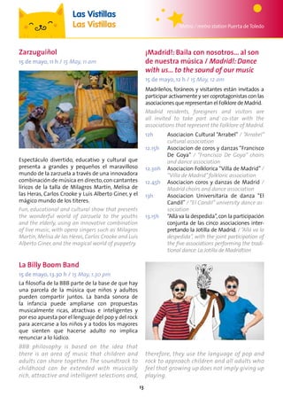 13
Metro / metro station Puerta deToledo
Las Vistillas
Las Vistillas
La Billy Boom Band
15 de mayo, 13.30 h / 15 May, 1.30 pm
La filosofía de la BBB parte de la base de que hay
una parcela de la música que niños y adultos
pueden compartir juntos. La banda sonora de
la infancia puede ampliarse con propuestas
musicalmente ricas, atractivas e inteligentes y
por eso apuesta por el lenguaje del pop y del rock
para acercarse a los niños y a todos los mayores
que sienten que hacerse adulto no implica
renunciar a lo lúdico.
BBB philosophy is based on the idea that
there is an area of music that children and
adults can share together. The soundtrack to
childhood can be extended with musically
rich, attractive and intelligent selections and,
therefore, they use the language of pop and
rock to approach children and all adults who
feel that growing up does not imply giving up
playing.
Espectáculo divertido, educativo y cultural que
presenta a grandes y pequeños el maravilloso
mundo de la zarzuela a través de una innovadora
combinación de música en directo, con cantantes
líricos de la talla de Milagros Martín, Melisa de
las Heras, Carlos Crooke y Luis Alberto Giner, y el
mágico mundo de los títeres.
Fun, educational and cultural show that presents
the wonderful world of zarzuela to the youths
and the elderly, using an innovative combination
of live music, with opera singers such as Milagros
Martín, Melisa de las Heras, Carlos Crooke and Luis
Alberto Giner, and the magical world of puppetry.
Zarzuguiñol
15 de mayo, 11 h / 15 May, 11 am
¡Madrid!: Baila con nosotros... al son
de nuestra música / Madrid!: Dance
with us... to the sound of our music
15 de mayo, 12 h / 15 May, 12 am
Madrileños, foráneos y visitantes están invitados a
participar activamente y ser coprotagonistas con las
asociaciones que representan el Folklore de Madrid.
Madrid residents, foreigners and visitors are
all invited to take part and co-star with the
associations that represent the Folklore of Madrid.
12h	Asociacion Cultural “Arrabel” / “Arrabel”
cultural association
12.15h	Asociacion de coros y danzas “Francisco
De Goya” / “Francisco De Goya” choirs
and dance association
12.30h	Asociacion Folklorica “Villa de Madrid” /
“Villa de Madrid”folkloric association
12.45h	Asociacion coros y danzas de Madrid /
Madrid choirs and dance association
13h	Asociacion Universitaria de danza “El
Candil” / “El Candil” university dance as-
sociation
13.15h	“Allá va la despedida”,con la participación
conjunta de las cinco asociaciones inter-
pretando la Jotilla de Madrid. / “Allá va la
despedida”, with the joint participation of
the five associations performing the tradi-
tional dance:La Jotilla de Madridtion
 