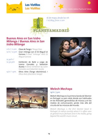 14
16 de mayo, desde las 11h
/ 16 May, from 11 am
Metro / metro station Puerta deToledo
Las Vistillas
Las Vistillas
Melech Mechaya
19 h / 7 pm
Melech Mechaya es la primera banda de klezmer
en Portugal, su país natal, donde son habituales
en los festivales generalistas de música y en los
medios de comunicación, yendo más allá del
circuito de las músicas del mundo.
Melech Mechaya is the first klezmer band in
Portugal, its native country, where it is often seen
at general music festivals and in the media, going
beyond the world’s music circuit.
Buenos Aires en San Isidro
Milonga / Buenos Aires in San
Isidro Milonga
11 h / 11 am	 Clase de Tango / Tango Class
12 h / 12 pm	Gran milonga con el DJ Miguel di
Genova / Great “milonga” with DJ
Miguel Genova
12.30 h /
12.30 pm	Exhibición de Baile a cargo de
Lorena González y Sebastián
Acosta / Dance exhibition by Loren
González and Sebastián Acosta
13 h / 1 pm	Otros Aires (Tango electrónico) /
Otros Aires (electronic tango)
 