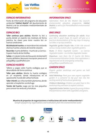 16
Metro / metro station Puerta deToledo
Las Vistillas
Las Vistillas
ESPACIO INFORMATIVO
Punto de Información del programa de educación
ambiental ‘Hábitat Madrid’ del Ayuntamiento de
Madrid y de las actividades medioambientales de
Planetamadrid
ESPACIO BICI
Taller continuo para adultos: Mantén tu bici a
punto, donde un experto nos mostrará, de forma
práctica, las claves para tener nuestra bici en
buenas condiciones
Bicicletadadehuertos:unrecorridoenbicivisitando
diversos huertos urbanos de reciente creación.
Recorrido:Huerto del Retiro - Huerto de La Cornisa -
Espacio Huerto de lasVistillas.
Salida:11h,desdeCentrodeEducaciónAmbientalEl
Huerto del Retiro.Necesaria inscripción previa en el
916397869 o paa@talher.com
ESPACIO HUERTO
Talleres y juegos sobre huerto ecológico, que se
desarrollarán de forma continua
Taller para adultos: Monta tu huerto ecológico
en un recipiente, donde introducirnos en el
apasionante mundo del cultivo hortícola
Taller infantil:Los niños también plantamos,donde
aprender a trasplantar una lechuga
Twister del huerto: Juego con los más pequeños
para conocer las verduras y hortalizas
INFORMATION SPACE
Information Point for the Madrid City Council’s
environmental education programme, Hábitat
Madrid,as well as for PlanetaMadrid’s environmental
activities.
BIKE SPACE
Continuing education workshop for adults: Keep
your bike in good shape. An expert will give us a
practical demonstration of the key steps to keeping
our bikes in tip-top condition.
Vegetable garden bicycle ride: A bike ride around
various newly created urban vegetable gardens.
Route: El Retiro Vegetable Garden - La Cornisa
Vegetable Garden - LasVistillasVegetable Garden
Departure: 11am from the El Huerto Del Retiro
Environmental Education Centre.Prior registration is
required and can be arranged by contacting:
916397869 or paa@talher.com
GARDEN SPACE
Organic garden workshops and games are held
continually.
Adult Workshop: Plant your own organic vegetable
garden in a container to dip your toes into the
exciting world of horticultural gardening.
Children’s Workshop: Children can plant too! In this
workshop they will learn to replant a lettuce.
VegetableGardenTwister:Agameforyoungchildren
that familiarises them with vegetables and greens.
Muestra de proyectos de organizaciones e instituciones del sector medioambiental /
Sample of pojects by organisations and institutions from the environmental sector
 