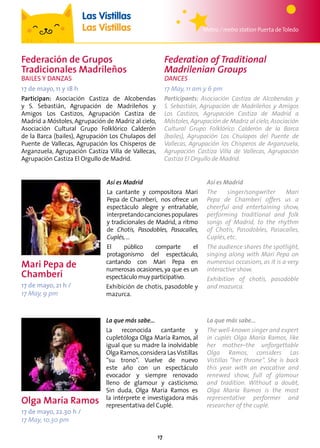 17
Federación de Grupos
Tradicionales Madrileños
Bailes y Danzas
17 de mayo, 11 y 18 h
Participan: Asociación Castiza de Alcobendas
y S. Sebastián, Agrupación de Madrileños y
Amigos Los Castizos, Agrupación Castiza de
Madrid a Móstoles, Agrupación de Madriz al cielo,
Asociación Cultural Grupo Folklórico Calderón
de la Barca (bailes), Agrupación Los Chulapos del
Puente de Vallecas, Agrupación los Chisperos de
Arganzuela, Agrupación Castiza Villa de Vallecas,
Agrupación Castiza El Orgullo de Madrid.
Mari Pepa de
Chamberí
17 de mayo, 21 h /
17 May, 9 pm
Olga María Ramos
17 de mayo, 22.30 h /
17 May, 10.30 pm
Federation of Traditional
Madrilenian Groups
Dances
17 May, 11 am y 6 pm
Participants: Asociación Castiza de Alcobendas y
S. Sebastián, Agrupación de Madrileños y Amigos
Los Castizos, Agrupación Castiza de Madrid a
Móstoles, Agrupación de Madriz al cielo, Asociación
Cultural Grupo Folklórico Calderón de la Barca
(bailes), Agrupación Los Chulapos del Puente de
Vallecas, Agrupación los Chisperos de Arganzuela,
Agrupación Castiza Villa de Vallecas, Agrupación
Castiza El Orgullo de Madrid.
Metro / metro station Puerta deToledo
Las Vistillas
Las Vistillas
Así es Madrid
La cantante y compositora Mari
Pepa de Chamberí, nos ofrece un
espectáculo alegre y entrañable,
interpretandocancionespopulares
y tradicionales de Madrid, a ritmo
de Chotis, Pasodobles, Pasacalles,
Cuplés,…
El público comparte el
protagonismo del espectáculo,
cantando con Mari Pepa en
numerosas ocasiones, ya que es un
espectáculo muy participativo.
Exhibición de chotis, pasodoble y
mazurca.
Así es Madrid
The singer/songwriter Mari
Pepa de Chamberí offers us a
cheerful and entertaining show,
performing traditional and folk
songs of Madrid, to the rhythm
of Chotis, Pasodobles, Pasacalles,
Cuplés, etc.
The audience shares the spotlight,
singing along with Mari Pepa on
numerous occasions, as it is a very
interactive show.
Exhibition of chotis, pasodoble
and mazurca.
La que más sabe...
La reconocida cantante y
cupletóloga Olga María Ramos, al
igual que su madre la inolvidable
Olga Ramos,considera LasVistillas
“su trono”. Vuelve de nuevo
este año con un espectáculo
evocador y siempre renovado
lleno de glamour y casticismo.
Sin duda, Olga María Ramos es
la intérprete e investigadora más
representativa del Cuplé.
La que más sabe...
The well-known singer and expert
in cuplés Olga María Ramos, like
her mother–the unforgettable
Olga Ramos, considers Las
Vistillas “her throne”. She is back
this year with an evocative and
renewed show, full of glamour
and tradition. Without a doubt,
Olga María Ramos is the most
representative performer and
researcher of the cuplé.
 