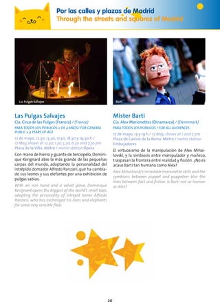 20
Las Pulgas Salvajes
Cía. Circo de las Pulgas (Francia) / (France)
PARA TODOS LOS PÚBLICOS + de 4 años/ For general
public + 4 years of age
17 de mayo, 12.30, 13.30, 17.30, 18.30 y 19.30 h /
17 May, shows at 12.30, 1.30, 5.30, 6.30 and 7.30 pm
Plaza de la Villa. Metro / metro station Ópera
Con mano de hierro y guante de terciopelo, Domini-
que Kerignard abre la más grande de las pequeñas
carpas del mundo, adoptando la personalidad del
intrépido domador Alfredo Panzani, que ha cambia-
do sus leones y sus elefantes por una exhibición de
pulgas sabias.
With an iron hand and a velvet glove, Dominique
Kerignard opens the biggest of the world’s small tops,
adopting the personality of intrepid tamer Alfredo
Panzani, who has exchanged his lions and elephants
for some very sensible fleas
Mister Barti
Cía. Alex Marionettes (Dinamarca) / (Dennmark)
PARA TODOS LOS PÚBLICOS / For all audiences
17 de mayo, 13 y 19 h / 17 May, shows at 1 and 7 pm
Plaza de Casino de la Reina. Metro / metro station
Embajadores
El virtuosismo de la manipulación de Alex Mihai-
lovski, y la simbiosis entre manipulador y muñeco,
traspasan la frontera entre realidad y ficción. ¿No es
acaso Barti tan humano como Alex?
Alex Mihailovski’s incredible marionette skills and the
symbiosis between puppet and puppeteer blur the
lines between fact and fiction. Is Barti not as human
as Alex?
BartiLas Pulgas Salvajes
Por las calles y plazas de Madrid
Through the streets and squares of Madrid
 