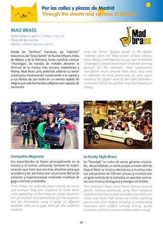 21
Foto: José “Pepo” Prieto
Desde las “fanfares” francesas, las “orkestar”
balcánicas,las“brassbands”deNuevaOrleans,India,
de Méjico o de la Polinesia, hasta nuestras castizas
“charangas”, las bandas de metales atesoran la
fórmula de la música más cercana, espontánea y
festiva. Mad Brass 2015 pretende celebrar su tercer
aniversario, involucrando nuevamente a la capital y
a sus fiestas de San Isidro en un evento repleto de
alegría que solo las bandas callejeras son capaces de
transmitir.
From the French “fanfare bands” to the Balkan
“orkestar”, from the “brass bands” of New Orleans,
India, Mexico and Polynesia to our own traditional
“charangas”, concert bands have struck the winning
formula for the warmest, most spontaneous
and festive music around. Mad Brass 2015 aims
to celebrate its third anniversary by once again
involving the capital –and its San Isidro festivities–
in an event full of the joy that only street bands can
convey.
Por las calles y plazas de Madrid
Through the streets and squares of Madrid
MAD BRASS
15 de mayo, 11.30 h / 15 May, 11.30 am
Plaza de los Carros
Metro / metro station Latina
Compañía Majareta
Sus espectáculos se basan principalmente en la
música y el humor, utilizando también la impro-
visación que hace que sea más atractivo para que
al público y les permite crear situaciones llenas de
emoción y espontaneidad mediante multitud de
gags circenses y teatrales.
Their shows are currently based mainly on music
and humour. They also improvise to make them
more appealing, so that they can create situations
full of emotion and spontaneity for the audience
and for themselves, using a range of different
dramatic and circus gags that get the audience
involved.
Le Funky Style Brass
Su “freestyle” se nutre de varios géneros musica-
les, desarrollando un estilo propio a través del Hip
Hop, el Rock, la música electrónica y muchos más.
Las actuaciones de FSB son únicas, 9 músicos con
un gran sentido de la comedia,un peculiar vestua-
rio,una música contagiosa y energía sin límites.
This “freestyle” brass band blend various musical
genres, moving seamlessly using their signature
style from hip-hop to rock,zouk dance to electronic
music and more. FSB shows are unlike anything
you’ve ever seen before, bringing 9 outstanding
musicians with perfect comedy timing, quirky
costumes, infectious music and boundless energy.
 
