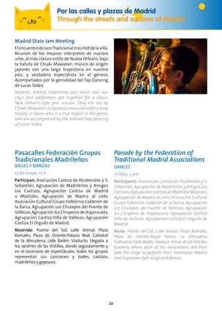 22
Por las calles y plazas de Madrid
Through the streets and squares of Madrid
Pasacalles Federación Grupos
Tradicionales Madrileños
Bailes y Danzas
17 de mayo, 17 h
Participan: Asociación Castiza de Alcobendas y S.
Sebastián, Agrupación de Madrileños y Amigos
Los Castizos, Agrupación Castiza de Madrid
a Móstoles, Agrupación de Madriz al cielo,
Asociación Cultural Grupo Folklórico Calderón de
la Barca, Agrupación Los Chulapos del Puente de
Vallecas,Agrupación los Chisperos de Arganzuela,
Agrupación Castiza Villa de Vallecas, Agrupación
Castiza El Orgullo de Madrid.
Recorrido: Puerta del Sol, calle Arenal, Plaza
Ramales, Plaza de Oriente-Palacio Real, Catedral
de la Almudena, calle Bailén, Viaducto. Llegada a
los Jardines de las Vistillas, donde seguidamente y
en el escenario de espectáculos, todos los grupos
representan sus canciones y bailes, castizos,
madrileños y goyescos.
Parade by the Federation of
Traditional Madrid Associations
Dances
17 May, 5 pm
Participants: Asociación Castiza de Alcobendas y S.
Sebastián,Agrupación de Madrileños y Amigos Los
Castizos,Agrupación Castiza de Madrid a Móstoles,
Agrupación de Madriz al cielo, Asociación Cultural
Grupo Folklórico Calderón de la Barca, Agrupación
Los Chulapos del Puente de Vallecas, Agrupación
los Chisperos de Arganzuela, Agrupación Castiza
Villa de Vallecas, Agrupación Castiza El Orgullo de
Madrid.
Route: Puerta del Sol, Calle Arenal, Plaza Ramales,
Plaza de Oriente-Royal Palace, La Almudena
Cathedral,Calle Bailén,Viaduct. Arrive at Las Vistillas
Gardens, where each of the associations will then
take the stage to perform their traditional Madrid
and Goyesque-style songs and dances.
Madrid Dixie Jam Meeting
ElencuentrodeJazzTradicionalmásHotdelavilla.
Reunión de los mejores intérpretes de nuestra
urbe, al más clásico estilo de Nueva Orleans, bajo
la batuta de Chiaki Mawatari, músico de origen
japonés con una larga trayectoria en nuestro
país, y verdadero especialista en el género.
Acompañados por la genialidad del Tap Dancing
de Lucas Tadeo.
Madrid’s hottest traditional jazz event sees our
city’s best performers get together for a classic
New Orleans-style jam session. They are led by
Chiaki Mawatari, a Japanese musician with a long
history in Spain who is a true expert in the genre,
and are accompanied by the brilliant tap dancing
of Lucas Tadeo.
 