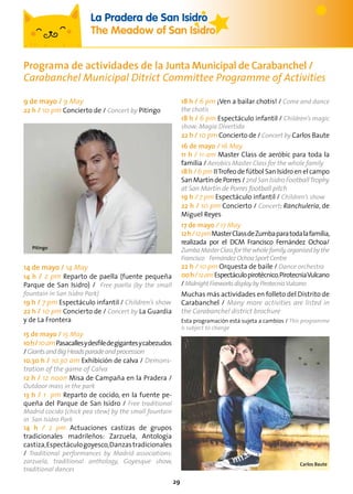 29
La Pradera de San Isidro
The Meadow of San Isidro
9 de mayo / 9 May
22 h / 10 pm Concierto de / Concert by Pitingo
14 de mayo / 14 May
14 h / 2 pm Reparto de paella (fuente pequeña
Parque de San Isidro) / Free paella (by the small
fountain in San Isidro Park)
19 h / 7 pm Espectáculo infantil / Children’s show
22 h / 10 pm Concierto de / Concert by La Guardia
y de La Frontera
15 de mayo / 15 May
10h/10amPasacallesydesfiledegigantesycabezudos
/GiantsandBigHeadsparadeandprocession
10.30 h / 10.30 am Exhibición de calva / Demons-
tration of the game of Calva
12 h / 12 noon Misa de Campaña en la Pradera /
Outdoor mass in the park
13 h / 1 pm Reparto de cocido, en la fuente pe-
queña del Parque de San Isidro / Free traditional
Madrid cocido (chick pea stew) by the small fountain
in San Isidro Park
14 h / 2 pm Actuaciones castizas de grupos
tradicionales madrileños: Zarzuela, Antología
castiza,Espectáculogoyesco,Danzastradicionales
/ Traditional performances by Madrid associations:
zarzuela, traditional anthology, Goyesque show,
traditional dances
18 h / 6 pm ¡Ven a bailar chotis! / Come and dance
the chotis
18 h / 6 pm Espectáculo infantil / Children’s magic
show: Magia Divertida
22 h / 10 pm Concierto de / Concert by Carlos Baute
16 de mayo / 16 May
11 h / 11 am Master Class de aeróbic para toda la
familia / Aerobics Master Class for the whole family
18 h / 6 pm IITrofeo de fútbol San Isidro en el campo
SanMartíndePorres/2ndSanIsidroFootballTrophy
at San Martín de Porres football pitch
19 h / 7 pm Espectáculo infantil / Children’s show
22 h / 10 pm Concierto / Concert: Ranchulería, de
Miguel Reyes
17 de mayo / 17 May
12h/12pmMasterClassdeZumbaparatodalafamilia,
realizada por el DCM Francisco Fernández Ochoa/
ZumbaMasterClassforthewholefamily,organisedbythe
Francisco FernándezOchoaSport Centre
22 h / 10 pm Orquesta de baile / Dance orchestra
00h/12amEspectáculopirotécnico.PirotecniaVulcano
/MidnightFireworksdisplaybyPirotecniaVulcano
Muchas más actividades en folleto del Distrito de
Carabanchel / Many more activities are listed in
the Carabanchel district brochure
Esta programación está sujeta a cambios / This programme
is subject to change
Programa de actividades de la Junta Municipal de Carabanchel /
Carabanchel Municipal Ditrict Committee Programme of Activities
Carlos Baute
Pitingo
 