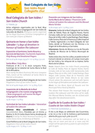 30
Templo de Debod
Metro / metro station Latina
Real Colegiata de San Isidro
San Isidro Royal
Collegiatte chur
Real Colegiata de San Isidro /
San Isidro Church
C/ Toledo, 37
Actos religiosos organizados por la Real, Muy
Ilustre y Primitiva Congregación de San Isidro de
naturales de Madrid. / Religious events organised
by the Royal Illustrious Primitive Congregation of
San Isidro for Citizens of Madrid
Quinario en honor a San Isidro
Labrador / 5 days of devotion in
honour of Isodore the Labourer
Exposición al Santísimo, Santo Rosario y
Ejercicio del Quinario / Eucharistic Exposition,
Holy Rosary and Devotional Prayers
Del 10 al 14 de mayo,19.30 h / 10-14 May,7.30 am
Santa Misa / Holy Mass
Predicará el M. I. S. D. Jesús Junquera Prats,
Canónigo de la Catedral de Santa María la Real
de la Almudena.
Mass led by the Most Illustrious Mr Jesús Junquera
Prats, Canon of the Cathedral of Santa María la
Real de la Almudena.
Coral Polifónica de la Real Colegiata de San Isidro.
Polyphonic Choir of San Isidro Church
Del 10 al 14 de mayo, 20 h / 10-14 May, 8 pm
Imposición de la Medalla de la Real
Congregación a los nuevos congregantes
/ New congregants will receive the Royal
Congregation Medallion
14 de mayo / 14 May
Festividad de San Isidro Labrador / Veneration
of Isodore the Labourer
Solemne Misa concelebrada / Solemn
Concelebrated Mass. Presidida por el Emmo. y
Rvdmo. Sr. Dr. D. Carlos Osoro Sierra, Arzobispo de
Madrid. / Led by His Most Reverend Excellency Mr
Carlos Osoro Sierra, Archbishop of Madrid.
Coral Polifónica de la Real Colegiata de San Isidro.
Polyphonic Choir of San Isidro Church
15 de mayo, 11 h / 15 May, 11 am
Procesión con imágenes de San Isidro y
Santa María de la Cabeza / Procession with
statues of Isodore the Labourer and the Blessed
Maria Torribia
15 de mayo, 19 h / 15 May, 7 pm
Itinerario: Salida de la Real Colegiata de San Isidro,
Calle de Toledo, Plaza de Segovia Nueva, Puerta
Cerrada, Calles de San Justo, Sacramento y Mayor,
Plaza de la Villa,Calle Ciudad Rodrigo,Plaza Mayor,
Calle Gerona,Plaza de la Provincia y Calles Imperial
y Toledo, regresando a la Real Colegiata de San
Isidro, donde se finalizará con los Himnos a la
Virgen de la Almudena y a San Isidro.
Intervienen: Banda de Música La Lira de Pozuelo
y Banda de Música de la Policía Municipal de
Madrid.
Todos estos días, tras los cultos, se podrá visitar el
Camarín donde se veneran, el Cuerpo incorrupto
de San Isidro y las reliquias de su esposa, Santa
María de la Cabeza.
Route: Departs from San Isidro Church, proceeding
to Calle de Toledo, Plaza de Segovia Nueva, Puerta
Cerrada, Calle de San Justo, Calle Sacramento, Calle
Mayor, Plaza de la Villa, Calle Ciudad Rodrigo, Plaza
Mayor, Calle Gerona, Plaza de la Provincia, Calle
Imperial and Calle Toledo. Returns to San Isidro
Church where the procession will end with hymns
to theVirgin of Almudena and Isodore the Labourer.
Music: La Lira Music Band of Pozuelo and the
Municipal Police Band of Madrid.
The alcove that houses the incorrupt body of
Isodore the Labourer and the relics of his wife,
the Blessed Maria Torribia, can be visited each
day after the devotional events.
Capilla de la Cuadra de San Isidro /
Cuadra de San Isidro Stable Chapel
C/ Petril de Santisteban, 3
El día 15 de Mayo, se celebrarán dos Eucaristías,
a las 10 y a las 12 de la mañana y permanecerá
abierta de 9.30 a 14 h. y de 17 a 21 h.
Two Eucharistic celebrations will be held on 15
May, one at 10am and one at 12 noon and the
chapel will be open from 9.30am to 2pm and from
5pm to 9pm.
 