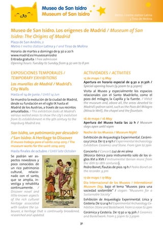 31
EXPOSICIONES TEMPORALES /
TEMPORARY EXHIBITIONS
Las murallas de Madrid / Madrid’s
City Walls
Hasta el 14 de junio / Until 14 Jun
Se muestra la evolución de la ciudad de Madrid,
desde su fundación en el siglo IX hasta el
Madrid de los Austrias, a través de sus recintos
amurallados. / This exhibition looks at Madrid’s
various walled areas to show the city’s evolution
from its establishment in the 9th century to the
Hapsburg Madrid era.
San Isidro,un patrimonio por descubrir
/ San Isidro: A Heritage to Discover
El museo trabaja para el santo 2014-2015 / The
museum works for the saint 2014-2015
Hasta finales de octubre / Until late October
Se podrán ver as-
pectos novedosos y
poco conocidos de
un rico patrimonio
cultural, relacio-
nado con el santo,
que se amplia, in-
vestiga y rehabilita
continuamente. /
Discover novel and
little-known aspects
of the rich cultural
heritage associated
with Isodore the La-
bourer, a heritage that is continually broadened,
researched and updated.
ACTIVIDADES / ACTIVITIES
15 de mayo / 15 May
Apertura en horario especial de 9.30 a 21.30h /
Special opening hours (9.30am to 9.30pm)
Visita al Museo y especialmente los espacios
relacionales con el Santo Madrileño, como el
pozo del milagro, la Capilla y la fuente. / VVisit
the museum and, above all, the areas devoted to
Madrid’s patron saint,such as the Pozo del Milagro
(Miracle Well), the chapel and the fountain.
16 de mayo / 16 May
Apertura del Museo hasta las 22 h / Museum
stays open until 10pm
Noche de los Muesos / Museum Night
Exhibición de Arqueología Experimental. Cerámi-
ca y Lírica.De 17 a 19 h / Experimental Archaeology
Exhibition: Ceramics and Stone. From 5pm to 7pm
Concierto / Concert: Luz de mi alma
(Música ibérica para instrumento solo de los si-
glos XVI a XVII / Instrumental Iberian music from
the 16th to 18th centuries).
Pedro Bonet,flautas de pico. 19 h / Pedro Bonet on
the recorder. 9 pm
17 de mayo / 17 May
Día Internacional de los Museos / International
Museum Day, bajo el lema “Museos para una
sociedad sostenible” / slogan: “Museums for a
Sustainable Society”
Exhibición de Arqueología Experimental. Lírica y
Cestería.De 12 a 14 h / Experimental Archaeology Ex-
hibition:StoneandBasketwork.From12noon to2pm
Cerámica y Cestería. De 17.30 a 19.30h / Ceramics
and Basketwork. From 5.30pm to 7.30pm
Museo de San Isidro
Museum of San Isidro Metro / metro station Latina
y Tirso de Molina
Museo de San Isidro. Los orígenes de Madrid / Museum of San
Isidro:The Origins of Madrid
Plaza de San Andrés, 2
Metro / metro station Latina y / and Tirso de Molina
Horario: de martes a domingo de 9:30 a 20 h
www.madrid.es/museosanisidro
Entrada gratuita / Free admission
Opening hours:Tuesday to Sunday from 9.30 am to 8 pm
 