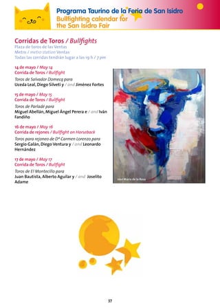 37
Corridas de Toros / Bullfights
Plaza de toros de las Ventas
Metro / metro station Ventas
Todas las corridas tendrán lugar a las 19 h / 7 pm
14 de mayo / May 14
Corrida de Toros / Bullfight
Toros de Salvador Domecq para
Uceda Leal, Diego Silveti y / and Jiménez Fortes
15 de mayo / May 15
Corrida de Toros / Bullfight
Toros de Parladé para
Miguel Abellán, Miguel Ángel Perera e / and Iván
Fandiño
16 de mayo / May 16
Corrida de rejones / Bullfight on Horseback
Toros para rejoneo de Dª Carmen Lorenzo para
Sergio Galán, Diego Ventura y / and Leonardo
Hernández
17 de mayo / May 17
Corrida de Toros / Bullfight
Toros de El Montecillo para
Juan Bautista, Alberto Aguilar y / and Joselito
Adame
Programa Taurino de la Feria de San Isidro
Bullfighting calendar for
the San Isidro Fair
José María de la Rosa
 