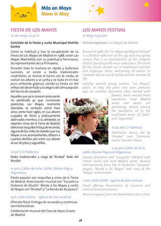38
FIESTA DE LOS MAYOS
10 de mayo, 10.30 h
Comisión de la Fiesta y Junta Municipal Distrito
Centro
Como es habitual y tras la recuperación de La
Fiesta de Los Mayos de Madrid en 1988, serán Las
Mayas Madrileñas con su juventud y hermosura,
las representantes de La Primavera.
Durante toda la mañana en rápida y bulliciosa
sucesión, se asiste a bailes tradicionales
madrileños, se recorre el barrio con la ronda, se
visitan los altares y se canta y se baila en el más
puro ambiente goyesco, siendo La Fiesta un fiel
reflejo del desenfado y la alegría del alma popular
del barrio de Lavapiés.
Aquellos que ya la conocen procurarán
no perdérsela ya que, numerosas
jovencitas, Las Mayas, ricamente
ataviadas se sentarán como hace
años, como hace siglos, en sus altares
cuajados de flores y profusamente
adornados mientras, a su alrededor, se
reparten vinos de la Tierra de Madrid,
deliciosasrosquillasfritasy,derecuerdo,
alguno de los miles de claveles que Las
Mayas,o sus acompañantes,ofrecen a
cuantos desfilan por entre sus altares
alsondejotasyseguidillas.
1o.30 h, C/ Valencia
Bailes tradicionales a cargo de “Arrabel”. Baile del
Rondón.
11.30 h, Calles de la Fe, Salite, Doctor Piga y
Argumosa
Fiesta popular con rosquillas y vinos de la Tierra
de Madrid. Amenización musical con “Escuela La
Dulzaina de Aluche”. Ronda a las Mayas y canto
de Mayos con“Arrabel”y“La Ronda de Azuqueca”
14 h, Calle Salitre - Iglesia de San Lorenzo
Ofrenda floral. Entrega de recuerdos y cerámicas
conmemorativas.
Colaboración musical del Coro de Voces Graves
de Madrid
LOS MAYOS FESTIVAL
10 May, 10.30 pm
Festival organisers: Los Mayos de Madrid
Revived in 1988, the“los Mayos de Madrid Festival”
is a faithful reflection of the joy and easy-going
nature that is so characteristic of the Lavapiés
District, bursting with music and colour.The locals
fill the streets decked out in traditional Castilian
and Goyesque attire, welcoming all-comers to
celebrate the arrival of spring and the renewal of
life.
Lavishly dressed young women, “Las Mayas”,
perch, as they did years and even centuries
ago, on ornately decorated altars decked with
flowers, while around them
carnations, local Madrid
wines and sweets are
generously shared among
the spectators, all to the
traditional music of “jotas”
and“seguidillas”.
1o.30 am, C/ Valencia
Traditional dance, led by
“Arrabel” and “Colmenar
Canta”. Rondón Dance.
11.30 pm, Calles de la Fe,
Salite, Doctor Piga and Argumosa
Popular festivities with “rosquillas” (Madrid style
French toast) and local Madrid wines. Musical
entertainment from the El Borbollón “dulzaina”
players. “Ronda a las Mayas” and song of the
“Mayos”with Arrabel.
2 pm, Calle Salitre - Iglesia de San Lorenzo
Floral offering. Presentation of souvenirs and
commemorative ceramics.
Musical support from the Madrid Bass Voice Choir.
Más en Mayo
More in May
 
