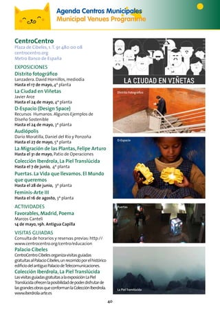 40
CentroCentro
Plaza de Cibeles, 1.T. 91 480 00 08
centrocentro.org
Metro Banco de España
Exposiciones
Distrito fotográfico
Lanzadera. David Hornillos, mediodía
Hasta el 17 de mayo, 4ª planta
La Ciudad en Viñetas
Javier Arce
Hasta el 24 de mayo, 4ª planta
D-Espacio (Design Space)
Recursos Humanos. Algunos Ejemplos de
Diseño Sostenible
Hasta el 24 de mayo, 3ª planta
Audiópolis
Darío Moratilla, Daniel del Río y Ponzoña
Hasta el 27 de mayo, 5ª planta
La Migración de las Plantas, Felipe Arturo
Hasta el 31 de mayo, Patio de Operaciones
Colección Iberdrola, La Piel Translúcida
Hasta el 7 de junio, 4ª planta
Puertas. La Vida que llevamos. El Mundo
que queremos
Hasta el 28 de junio, 3ª planta
Feminis-Arte III
Hasta el 16 de agosto, 3ª planta
ACTIVIDADES
Favorables, Madrid, Poema
Marcos Canteli
14 de mayo, 19h. Antigua Capilla
VISITAS GUIADAS
Consulta de horarios y reservas previas: http://
www.centrocentro.org/centro/educacion
Palacio Cibeles
CentroCentroCibelesorganizavisitasguiadas
gratuitasalPalacioCibeles,unrecorridoporelhistórico
edificiodelantiguoPalaciodeTelecomunicaciones.
Colección Iberdrola, La Piel Translúcida
LasvisitasguiadasgratuitasalaexposiciónLaPiel
Translúcidaofrecenlaposibilidaddepoderdisfrutarde
lasgrandesobrasqueconformanlaColecciónIberdrola.
www.iberdrola-arte.es
Distrito Fotográfico
D-Espacio
Puertas
La Piel Translúcida
Agenda Centros Municipales
Municipal Venues Programme
 