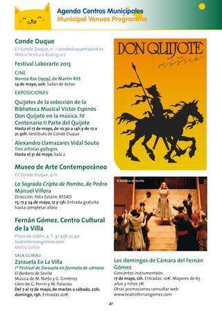 41
Conde Duque
C/ Conde Duque, 11 / condeduquemadrid.es
Metro Ventura Rodríguez
Festival Laborarte 2015
cine
Norma Rae (1979), de Martin Ritt
14 de mayo, 20h. Salón de Actos
EXPOSICIONES
Quijotes de la colección de la
Biblioteca Musical Víctor Espinós
Don Quijote en la música. IV
Centenario II Parte del Quijote
Hasta el 17 de mayo, de 10.30 a 14h y de 17 a
21.30h. Vestíbulo de Conde Duque
Alexandro Llamazares Vidal Souto
Tres artistas gallegos
Hasta el 31 de mayo. Sala 2
Museo de Arte Contemporáneo
C/ Conde Duque, 9-11
La Sagrada Cripta de Pombo, de Pedro
Manuel Villora
Dirección: Félix Estaire. RESAD
15, 17 y 24 de mayo, 12 y 13h. Entrada gratuita
hasta completar aforo
Fernán Gómez. Centro Cultural
de la Villa
Plaza de Colón, 4.T. 91 436 25 40
teatrofernangomez.com
Metro Colón
SALA GUIRAU
Zarzuela En La Villa
1º Festival de Zarzuela en formato de cámara
El Barbero de Sevilla
Música de M. Nieto y G. Giménez
Libro de G. Perrín y M. Palacios
Del 7 al 17 de mayo, de martes a sábado, 20h;
domingo, 19h. Entradas 20€
El Barbero de Sevilla
4º CENTENARIO DE LA EDICIÓN DE LA SEGUNDA PARTE DEL QUIJOTE
DE LA BIBLIOTECA MUSICAL VICTOR ESPINÓS
EXPOSICIÓN
DE QUIJOTES
CINE
CONCIERTOS



DEL
21ABRIL
AL
17MAYO
2015
WWW.CONDEDUQUEMADRID.ES
C
M
Y
CM
MY
CY
CMY
K
Vinilo_100x200_imprenta.pdf 1 13/04/15 11:27
Agenda Centros Municipales
Municipal Venues Programme
Los domingos de Cámara del Fernán
Gómez
Conciertos instrumentales
17 de mayo, 12h. Entradas: 10e. Mayores de 65
años y niños 7e
Otras promociones consultar web
www.teatrofernangomez.com
 