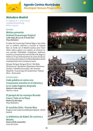 43
Matadero Madrid
C/ Legazpi, 8.T. 91 517 73 09
mataderomadrid.org
Metro Legazpi
FESTIVAL
Mahou presenta:
Festival Guacamayo Tropical
15 de mayo, de 13 a 2h. Entrada libre
Plaza Matadero
El sabor de Guacamayo Tropical llega a San Isidro
con su verbena colorista y musical. El Tropical
Bass se funde con el Madrid Castizo para hacer
vibrar saltar y gozar a la ciudad y al universo en
una jornada inolvidable. Festejemos, bailemos,
vivamos y compartamos este día lleno de alegría y
folclor en el que disfrutaremos de clases de danza,
conciertos y pinchadas en la Plaza Matadero desde
mediodía hasta bien entrada la noche.
Dengue Dengue Dengue (Perú) / Alo Wala
(Dinamarca) / Ay Marikrú (Raverbena flamenca/
Sevilla) / Caballito (Granada) / Mr. Paradise
(Madrid) / Guacamayo DJ’s (Colombia) / Nativo
(Perú - Venezuela)
EXPOSICIONES
Cada palabra es como una
innecesaria mancha en el silencio y
en la nada Eugenio Ampudia
Hasta el 17 de mayo
Abierto x obras
El porqué de las naranjas Ricardo
Cases | Foto en la Plaza
Hasta el 31 de mayo
Plaza Matadero
El ranchito Chile / Puerto Rico
ProgramaderesidenciasMataderoMadrid-AECID
Nave16
La biblioteca de Babel. De camino a
Bolaño
Hasta el 8 de noviembre
Casa del Lector
Agenda Centros Municipales
Municipal Venues Programme
 