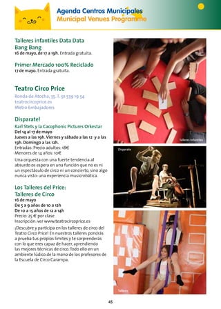 45
Talleres Infantiles
Talleres infantiles Data Data
Bang Bang
16 de mayo, de 17 a 19h. Entrada gratuita.
Primer Mercado 100% Reciclado
17 de mayo. Entrada gratuita.
Teatro Circo Price
Ronda de Atocha, 35.T. 91 539 19 54
teatrocircoprice.es
Metro Embajadores
Disparate!
Karl Stets y la Cacophonic Pictures Orkestar
Del 14 al 17 de mayo
Jueves a las 19h. Viernes y sábado a las 12 y a las
19h. Domingo a las 12h.
Entradas: Precio adultos: 18€
Menores de 14 años: 10€
Una orquesta con una fuerte tendencia al
absurdo os espera en una función que no es ni
un espectáculo de circo ni un concierto, sino algo
nunca visto: una experiencia musicrobática.
Los Talleres del Price:
Talleres de Circo
16 de mayo
De 5 a 9 años de 10 a 12h
De 10 a 15 años de 12 a 14h
Precio: 25 € por clase
Inscripción: ver www.teatrocircoprice.es
¡Descubre y participa en los talleres de circo del
Teatro Circo Price! En nuestros talleres pondrás
a prueba tus propios límites y te sorprenderás
con lo que eres capaz de hacer, aprendiendo
las mejores técnicas de circo.Todo ello en un
ambiente lúdico de la mano de los profesores de
la Escuela de Circo Carampa.
Agenda Centros Municipales
Municipal Venues Programme
Disparate
Talleres
 