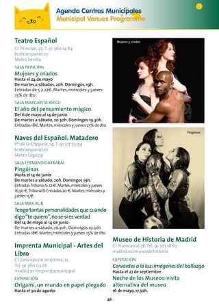 46
Teatro Español
C/ Príncipe, 25.T. 91 360 14 84
teatroespanol.es
Metro Sevilla
SALA PRINCIPAL
Mujeres y criados
Hasta el 24 de mayo
De martes a sábados, 20h. Domingos, 19h.
Entradas de 5 a 22€. Martes, miércoles y jueves
25% de dto.
SALA MARGARITA XIRGU
El año del pensamiento mágico
Del 6 de mayo al 14 de junio
De martes a sábado, 20.30h. Domingos 19.30h.
Entradas18€.Martes,miércolesyjueves25%dedto.
Naves del Español. Matadero
Pº de la Chopera, 14.T. 91 517 73 09
teatroespanol.es
Metro Legazpi
SALA FERNANDO ARRABAL
Pingüinas
Hasta el 14 de junio
De martes a sábado, 20h. Domingos 19h.
EntradasTribunaA:22€.Martes,miércolesyjueves
16,50€.TribunaB:Entradas20€.Martes,miércolesy
jueves15€.
SALA MAX AUB
Tengotantaspersonalidadesquecuando
digo“tequiero”,nosésiesverdad
Del 14 de mayo al 14 de junio
De martes a sábado, 20.30h. Domingos 19.30h.
Entradas 18€.Martes,miércoles y jueves 25% de dto.
Imprenta Municipal - Artes del
Libro
C/ Concepción Jerónima, 15
Tel. 91 360 03 26
madrid.es/imprentamunicipal
EXPOSICIÓN
Origami, un mundo en papel plegado
Hasta el 30 de agosto
Agenda Centros Municipales
Municipal Venues Programme
Pingüinas
Mujeres y criados
Museo de Historia de Madrid
C/ Fuencarral 78.Tel. 91 701 18 63
madrid.es/museodehistoria
EXPOSICIÓN
Cervantesalaluz:imágenesdelhallazgo
Hasta el 27 de septiembre
Noche de los Museos: visita
alternativa del museo
16 de mayo, 17.30h.
 