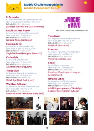 47
El Despertar
C/ Torrecilla del Leal ,18. cafeeldespertar.com
14 de mayo, 21 y 22 h / 14 May, 9 and 10 pm
Entrada libre / Free admission
Juan José Martínez Trío (Jazz Flamenco)
Rincón del Arte Nuevo
C/ Segovia, 17. elrincondelartenuevo.com
14 de mayo, 21h. / 14 May, 9 pm
Entrada libre / Free admission
Gonzalo Alcina (Cantautor)
Fulatina de Tal
C/ Regueros, 9. fulanitadetal.com
15 de mayo, 21.30h / 15 May, 9.30 pm
Entrada libre / Free admission
Virginia Labuat (Retropop, Blues-Jazz)
Contraclub
C/ Bailén, 16. contraclub.es
15 de mayo, 22h / 15 May, 10 pm
Entrada libre / Free admission
Alondra Bentley (Pop, Folk)
Tempo Club
C/ Duque de Osuna, 8. tempoclub.net
15 de mayo, 23h. / 15 May, 11 pm
Entrada libre / Free admission
Watch Out (Soul, Funk Y Jazz)
Wurlitzer Ballroom
C/ Tres Cruces, 12. wurlitzerballroom.com
16 de mayo, 22h. / 16 May, 10 pm
Entrada libre / Free admission
Juventud Juché + Kokoshca (Indie, Rock)
Thundercat
C/ Campoamor, 11. thundercatclub.com
16 de mayo, 22h. / 16 May, 10 pm
Entrada libre / Free admission
Pull (Rock Alternativo)
El Intruso
C/ Augusto Figueroa, 3. intrusobar.com
17 de mayo, 21h. / 17 May, 9 pm
Entrada libre / Free admission
Mohama Saz (Rock Jazz)
Siroco
C/ San Dimas, 3. siroco.es
17 de mayo, 21h. / 17 May, 9 pm
Entrada libre / Free admission
Burofax + Muerte Mortal + Agnes
(Underground)
Off de la Latina
C/ Mancebos, 4. offdelalatina.com
17 de mayo, 21h. / 17 May, 9 pm
Entrada libre / Free admission
Ariel Brínguez presenta:“Nostalgia
Cubana” (Jazz, Canción Cubana)
Más Información en www.lanocheenvivo.com
Madrid Circuito Independiente
Madrid Independent Circuit
 