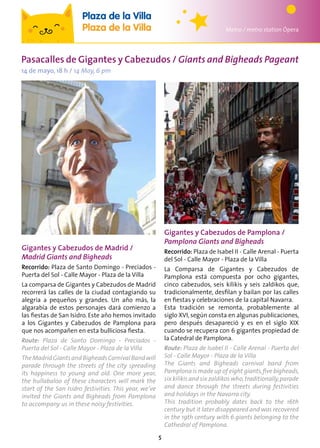 5
Gigantes y Cabezudos de Madrid /
Madrid Giants and Bigheads
Recorrido: Plaza de Santo Domingo - Preciados -
Puerta del Sol - Calle Mayor - Plaza de la Villa
La comparsa de Gigantes y Cabezudos de Madrid
recorrerá las calles de la ciudad contagiando su
alegría a pequeños y grandes. Un año más, la
algarabía de estos personajes dará comienzo a
las fiestas de San Isidro. Este año hemos invitado
a los Gigantes y Cabezudos de Pamplona para
que nos acompañen en esta bulliciosa fiesta.
Route: Plaza de Santo Domingo - Preciados -
Puerta del Sol - Calle Mayor - Plaza de la Villa
TheMadridGiantsandBigheadsCarnivalBandwill
parade through the streets of the city spreading
its happiness to young and old. One more year,
the hullabaloo of these characters will mark the
start of the San Isidro festivities. This year, we’ve
invited the Giants and Bigheads from Pamplona
to accompany us in these noisy festivities.
Metro / metro station Ópera
Plaza de la Villa
Plaza de la Villa
Pasacalles de Gigantes y Cabezudos / Giants and Bigheads Pageant
14 de mayo, 18 h / 14 May, 6 pm
Gigantes y Cabezudos de Pamplona /
Pamplona Giants and Bigheads
Recorrido: Plaza de Isabel II - Calle Arenal - Puerta
del Sol - Calle Mayor - Plaza de la Villa
La Comparsa de Gigantes y Cabezudos de
Pamplona está compuesta por ocho gigantes,
cinco cabezudos, seis kilikis y seis zaldikos que,
tradicionalmente, desfilan y bailan por las calles
en fiestas y celebraciones de la capital Navarra.
Esta tradición se remonta, probablemente al
siglo XVI, según consta en algunas publicaciones,
pero después desapareció y es en el siglo XIX
cuando se recupera con 6 gigantes propiedad de
la Catedral de Pamplona.
Route: Plaza de Isabel II - Calle Arenal - Puerta del
Sol - Calle Mayor - Plaza de la Villa
The Giants and Bigheads carnival band from
Pamplona is made up of eight giants,five bigheads,
six kilikis and six zaldikos who,traditionally,parade
and dance through the streets during festivities
and holidays in the Navarra city.
This tradition probably dates back to the 16th
century but it later disappeared and was recovered
in the 19th century with 6 giants belonging to the
Cathedral of Pamplona.
 