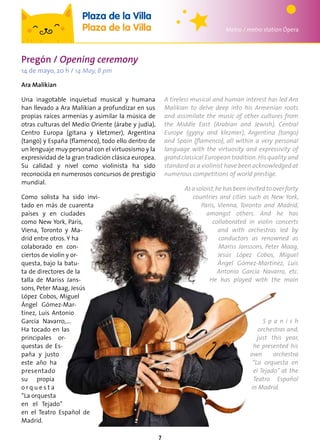 7
Metro / metro station Ópera
Plaza de la Villa
Plaza de la Villa
Pregón / Opening ceremony
14 de mayo, 20 h / 14 May, 8 pm
Ara Malikian
Una inagotable inquietud musical y humana
han llevado a Ara Malikian a profundizar en sus
propias raíces armenias y asimilar la música de
otras culturas del Medio Oriente (árabe y judía),
Centro Europa (gitana y kletzmer), Argentina
(tango) y España (flamenco), todo ello dentro de
un lenguaje muy personal con el virtuosismo y la
expresividad de la gran tradición clásica europea.
Su calidad y nivel como violinista ha sido
reconocida en numerosos concursos de prestigio
mundial.
Como solista ha sido invi-
tado en más de cuarenta
países y en ciudades
como New York, París,
Viena, Toronto y Ma-
drid entre otros. Y ha
colaborado en con-
ciertos de violín y or-
questa, bajo la batu-
ta de directores de la
talla de Mariss Jans-
sons, Peter Maag, Jesús
López Cobos, Miguel
Ángel Gómez-Mar-
tínez, Luis Antonio
García Navarro,….
Ha tocado en las
principales or-
questas de Es-
paña y justo
este año ha
presentado
su propia
o r q u e s t a
“La orquesta
en el Tejado”
en el Teatro Español de
Madrid.
A tireless musical and human interest has led Ara
Malikian to delve deep into his Armenian roots
and assimilate the music of other cultures from
the Middle East (Arabian and Jewish), Central
Europe (gypsy and klezmer), Argentina (tango)
and Spain (flamenco), all within a very personal
language with the virtuosity and expressivity of
grand classical European tradition.His quality and
standard as a violinist have been acknowledged at
numerous competitions of world prestige.
Asasoloist,hehasbeeninvitedtooverforty
countries and cities such as New York,
Paris, Vienna, Toronto and Madrid,
amongst others. And he has
collaborated in violin concerts
and with orchestras led by
conductors as renowned as
Mariss Janssons, Peter Maag,
Jesús López Cobos, Miguel
Ángel Gómez-Martínez, Luis
Antonio García Navarro, etc.
He has played with the main
S p a n i s h
orchestras and,
just this year,
he presented his
own orchestra
“La orquesta en
el Tejado” at the
Teatro Español
in Madrid.
 