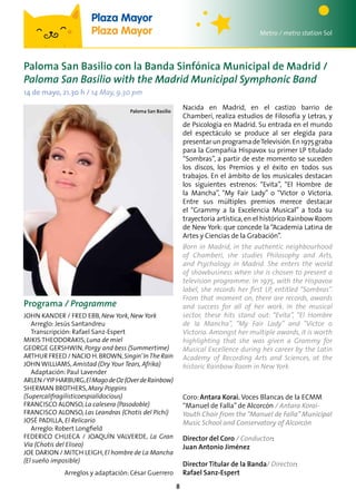 8
Programa / Programme
John Kander / Fred Ebb, New York, New York
Arreglo: Jesús Santandreu
Transcripción: Rafael Sanz-Espert
Mikis Theodorakis, Luna de miel
George Gershwin, Porgy and bess (Summertime)
Arthur Freed / Nacio H.Brown,Singin’InThe Rain
John Williams, Amistad (Dry Your Tears, Afrika)
Adaptación: Paul Lavender
Arlen/YipHarburg,ElMagodeOz(OverdeRainbow)
Sherman Brothers, Mary Poppins
(Supercalifragilisticoespialidocious)
Francisco Alonso, La calesera (Pasodoble)
Francisco Alonso, Las Leandras (Chotis del Pichi)
José Padilla, El Relicario
Arreglo: Robert Longfield
Federico Chueca / Joaquín Valverde, La Gran
Vía (Chotis del Eliseo)
Joe Darion / Mitch Leigh,El hombre de La Mancha
(El sueño imposible)
Arreglos y adaptación: César Guerrero
Nacida en Madrid, en el castizo barrio de
Chamberí, realiza estudios de Filosofía y Letras, y
de Psicología en Madrid. Su entrada en el mundo
del espectáculo se produce al ser elegida para
presentarunprogramadeTelevisión.En1975graba
para la Compañía Hispavox su primer LP titulado
“Sombras”, a partir de este momento se suceden
los discos, los Premios y el éxito en todos sus
trabajos. En el ámbito de los musicales destacan
los siguientes estrenos: “Evita”, “El Hombre de
la Mancha”, “My Fair Lady” o “Victor o Victoria.
Entre sus múltiples premios merece destacar
el “Grammy a la Excelencia Musical” a toda su
trayectoria artística,en el histórico Rainbow Room
de New York: que concede la “Academia Latina de
Artes y Ciencias de la Grabación”.
Born in Madrid, in the authentic neighbourhood
of Chamberí, she studies Philosophy and Arts,
and Psychology in Madrid. She enters the world
of showbusiness when she is chosen to present a
television programme. In 1975, with the Hispavox
label, she records her first LP, entitled “Sombras”.
From that moment on, there are records, awards
and success for all of her work. In the musical
sector, these hits stand out: “Evita”, “El Hombre
de la Mancha”, “My Fair Lady” and “Victor o
Victoria. Amongst her multiple awards, it is worth
highlighting that she was given a Grammy for
Musical Excellence during her career by the Latin
Academy of Recording Arts and Sciences, at the
historic Rainbow Room in New York.
Paloma San Basilio
Paloma San Basilio con la Banda Sinfónica Municipal de Madrid /
Paloma San Basilio with the Madrid Municipal Symphonic Band
14 de mayo, 21.30 h / 14 May, 9.30 pm
Metro / metro station Sol
Plaza Mayor
Plaza Mayor
Coro: Antara Korai. Voces Blancas de la ECMM
“Manuel de Falla”de Alcorcón / Antara Korai-
Youth Choir from the “Manuel de Falla” Municipal
Music School and Conservatory of Alcorcón
Director del Coro / Conductor:
Juan Antonio Jiménez
Director Titular de la Banda/ Director:
Rafael Sanz-Espert
 