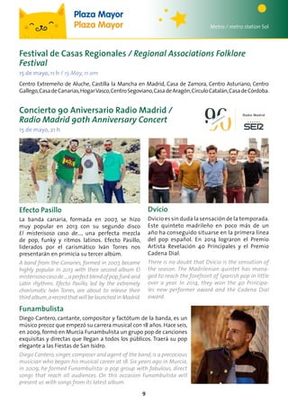 9
Festival de Casas Regionales / Regional Associations Folklore
Festival
15 de mayo, 11 h / 15 May, 11 am
Centro Extremeño de Aluche, Castilla la Mancha en Madrid, Casa de Zamora, Centro Asturiano, Centro
Gallego,CasadeCanarias,HogarVasco,CentroSegoviano,CasadeAragón,CírculoCatalán,CasadeCórdoba.
Metro / metro station Sol
Plaza Mayor
Plaza Mayor
Concierto 90 Aniversario Radio Madrid /
Radio Madrid 90th Anniversary Concert
15 de mayo, 21 h
Dvicio
Dvicio es sin duda la sensación de la temporada.
Este quinteto madrileño en poco más de un
año ha conseguido situarse en la primera línea
del pop español. En 2014 lograron el Premio
Artista Revelación 40 Principales y el Premio
Cadena Dial.
There is no doubt that Dvicio is the sensation of
the season. The Madrilenian quintet has mana-
ged to reach the forefront of Spanish pop in little
over a year. In 2014, they won the 40 Principa-
les new performer award and the Cadena Dial
award.
Funambulista
Diego Cantero, cantante, compositor y factótum de la banda, es un
músico precoz que empezó su carrera musical con 18 años. Hace seis,
en 2009, formó en Murcia Funambulista un grupo pop de canciones
exquisitas y directas que llegan a todos los públicos. Traerá su pop
elegante a las Fiestas de San Isidro.
Diego Cantero,singer,composer and agent of the band,is a precocious
musician who began his musical career at 18. Six years ago in Murcia,
in 2009, he formed Funambulista: a pop group with fabulous, direct
songs that reach all audiences. On this occasion Funambulista will
present us with songs from its latest album.
Efecto Pasillo
La banda canaria, formada en 2007, se hizo
muy popular en 2013 con su segundo disco
El misterisoso caso de…, una perfecta mezcla
de pop, funky y ritmos latinos. Efecto Pasillo,
liderados por el carismático Iván Torres nos
presentarán en primicia su tercer albúm.
A band from the Canaries, formed in 2007, became
highly popular in 2013 with their second album El
misterisosocasode…,aperfectblendofpop,funkand
Latin rhythms. Efecto Pasillo, led by the extremely
charismatic Iván Torres, are about to release their
thirdalbum,arecordthat willbelaunchedinMadrid.
 
