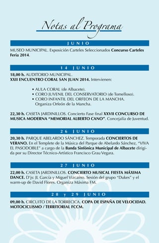 MUSEO MUNICIPAL. Exposición Carteles Seleccionados Concurso Carteles
Feria 2014.
18,00 h. AUDITORIO MUNICIPAL.
XXII ENCUENTRO CORAL SAN JUAN 2014. Intervienen:
• AULA CORAL (de Albacete).
• CORO JUVENIL DEL CONSERVATORIO (de Tomelloso).
• CORO INFANTIL DEL ORFEON DE LA MANCHA.
Organiza Orfeón de la Mancha.
22,30 h. CASETA JARDINILLOS. Concierto Fase final XXVII CONCURSO DE
MUSICA MODERNA “MEMORIAL ALBERTO CANO”. Concejalía de Juventud.
20,30 h. PARQUE ABELARDO SÁNCHEZ. Temporada CONCIERTOS DE
VERANO. En el Templete de la Música del Parque de Abelardo Sánchez, “VIVA
EL PASODOBLE” a cargo de la Banda Sinfónica Municipal de Albacete dirigi-
da por su Director Técnico-Artístico Francisco Grau Vegara.
22,00 h. CASETA JARDINILLOS. CONCIERTO MUSICAL FIESTA MÁXIMA
DANCE. D’js: JL García y Miguel Vizcaíno. Sesión del grupo “Dukes” y el
warm-up de David Flores. Organiza Máxima FM.
09,00 h. CIRCUITO DE LA TORRECICA. COPA DE ESPAÑA DE VELOCIDAD.
MOTOCICLISMO / TERRITORIAL FCCM.
J U N I O
1 4 J U N I O
2 6 J U N I O
2 7 J U N I O
2 8 y 2 9 J U N I O
Notas al Programa
 