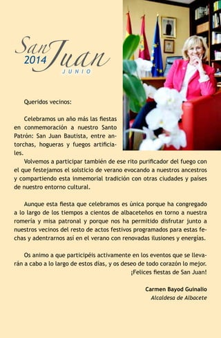 Queridos vecinos:
Celebramos un año más las fiestas
en conmemoración a nuestro Santo
Patrón: San Juan Bautista, entre an-
torchas, hogueras y fuegos artificia-
les.
Volvemos a participar también de ese rito purificador del fuego con
el que festejamos el solsticio de verano evocando a nuestros ancestros
y compartiendo esta inmemorial tradición con otras ciudades y países
de nuestro entorno cultural.
Aunque esta fiesta que celebramos es única porque ha congregado
a lo largo de los tiempos a cientos de albaceteños en torno a nuestra
romería y misa patronal y porque nos ha permitido disfrutar junto a
nuestros vecinos del resto de actos festivos programados para estas fe-
chas y adentrarnos así en el verano con renovadas ilusiones y energías.
Os animo a que participéis activamente en los eventos que se lleva-
rán a cabo a lo largo de estos días, y os deseo de todo corazón lo mejor.
¡Felices fiestas de San Juan!
Carmen Bayod Guinalio
Alcaldesa de Albacete
Juan
San
2014
J U N I O
 