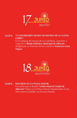 “X ANIVERSARIO MUSEO MUNICIPAL DE LA CUCHI-
LLERIA”.
En el parking del Museo de la Cuchillería, concierto a
cargo de la Banda Sinfónica Municipal de Albacete
dirigida por su Director Técnico-Artístico Francisco Grau
Vegara.
BAILABLES EN LA PLAZA MAYOR.
Concierto que la Banda “Unión Musical Ciudad de
Albacete” ofrece en la Plaza Mayor interpretando al aire
libre música bailable, escrita para Banda.
20,30 h.
20,00 h.
17 junio
martes
18 junio
miércoles
 