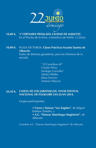 1º CERTAMEN PEDALADA CIUDAD DE ALBACETE.
En el Pincho de la Feria, a beneficio de AMAC y Cáritas.
PLAZA DE TOROS. Clases Prácticas Escuela Taurina de
Albacete.
Erales de distintas ganaderías, para los Alumnos de la
escuela
“ El Castellano III”
Cristián Pérez
Santiago González
Adrián Villalba
Elena Serrano
Antonio Palacios
CASETA DE LOS JARDINILLOS. XXVIII FESTIVAL
NACIONAL DE FOLKLORE SAN JUAN 2014.
Grupos participantes:
• Coros y Danzas “Los Zagales”, de Miguel
Esteban (Toledo), y
• A.C. “Danzas Manchegas Magisterio”, de
Albacete
Coordina A.C. “Danzas Manchegas Magisterio” de Albacete.
10,00 h.
10,00 h.
20,30 h.
22junio
domingo
 