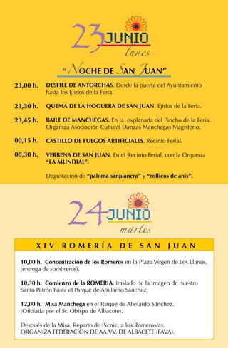DESFILE DE ANTORCHAS. Desde la puerta del Ayuntamiento
hasta los Ejidos de la Feria.
QUEMA DE LA HOGUERA DE SAN JUAN. Ejidos de la Feria.
BAILE DE MANCHEGAS. En la explanada del Pincho de la Feria.
Organiza Asociación Cultural Danzas Manchegas Magisterio.
CASTILLO DE FUEGOS ARTIFICIALES. Recinto Ferial.
VERBENA DE SAN JUAN. En el Recinto Ferial, con la Orquesta
“LA MUNDIAL”.
Degustación de “paloma sanjuanera” y “rollicos de anís”.
23,00 h.
23,30 h.
00,30 h.
00,15 h.
23,45 h.
10,00 h. Concentración de los Romeros en la Plaza Virgen de Los Llanos,
(entrega de sombreros).
10,30 h. Comienzo de la ROMERIA, traslado de la Imagen de nuestro
Santo Patrón hasta el Parque de Abelardo Sánchez.
12,00 h. Misa Manchega en el Parque de Abelardo Sánchez.
(Oficiada por el Sr. Obispo de Albacete).
Después de la Misa. Reparto de Picnic, a los Romeros/as.
ORGANIZA FEDERACION DE AA.VV. DE ALBACETE (FAVA).
X I V R O M E R Í A D E S A N J U A N
24junio
martes
“NOCHE DE SAN JUAN”
23junio
lunes
 