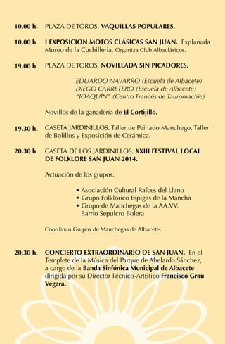 PLAZA DE TOROS. VAQUILLAS POPULARES.
I EXPOSICION MOTOS CLÁSICAS SAN JUAN. Explanada
Museo de la Cuchilleria. Organiza Club Albaclásicos.
PLAZA DE TOROS. NOVILLADA SIN PICADORES.	
EDUARDO NAVARRO (Escuela de Albacete)
DIEGO CARRETERO (Escuela de Albacete)
“JOAQUÍN” (Centro Francés de Tauromachie)
Novillos de la ganadería de El Cortijillo.
CASETA JARDINILLOS. Taller de Peinado Manchego, Taller
de Bolillos y Exposición de Cerámica.
CASETA DE LOS JARDINILLOS. XXIII FESTIVAL LOCAL
DE FOLKLORE SAN JUAN 2014.
Actuación de los grupos:
• Asociación Cultural Raíces del Llano
• Grupo Folklórico Espigas de la Mancha
• Grupo de Manchegas de la AA.VV.
Barrio Sepulcro Bolera
Coordinan Grupos de Manchegas de Albacete.
CONCIERTO EXTRAORDINARIO DE SAN JUAN. En el
Templete de la Música del Parque de Abelardo Sánchez,
a cargo de la Banda Sinfónica Municipal de Albacete
dirigida por su Director Técnico-Artístico Francisco Grau
Vegara.
10,00 h.
10,00 h.
19,00 h.
20,30 h.
19,30 h.
20,30 h.
 