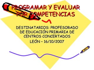 PROGRAMAR Y EVALUAR POR COMPETENCIAS DESTINATARIOS: PROFESORADO DE EDUCACIÓN PRIMARIA DE CENTROS CONCERTADOS LEÓN – 16/10/2007 