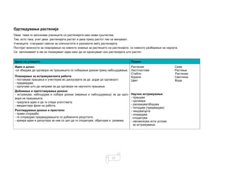 17
Одгледување растенија
Оваа тема ги запознава учениците со растенијата како живи суштества.
Тие, исто така, учат дека растенијата растат и дека преку растот тие се менуваат.
Учениците стануваат свесни за сличностите и разликите меѓу растенијата.
Постојат можности за поврзување на нивното знаење за растењето на растенијата со нивното разбирање на науката.
Се запознаваат и им се покажуваат идеи како да се однесуваат кон растенијата што растат.
Цели на учењето Поими
Идеи и доказ:
-се обидува да одговори на прашањата со собирање докази преку набљудување;
Растение
Лист/листови
Стебло
Корени
Цвет
Научно истражување:
- прашува
- одговара
- раскажува/зборува
- погодува (предвидува)
- пишува/црта
- споредува
-споделува
- овозможува исти услови
за истражување.
Семе
Растење
Растение
Светлина
Вода
Планирање за истражувачката работа:
- поставува прашања и учествува во дискусијата за да дојде до одговорот;
- предвидува;
- одлучува што да направи за да одговори на научното прашање.
Добивање и претставување докази:
- истражува, набљудува и собира докази (мерења и набљудувања) за да одго-
вори на прашањата;
- предлага идеи и да ги следи упатствата;
- евидентира фази на работа.
Разгледување докази и пристапи:
- прави споредби;
- ги споредува предвидувањата со добиените резултати;
- креира идеи и дискутира за нив со цел да ги споделува, објаснува и развива.
 
