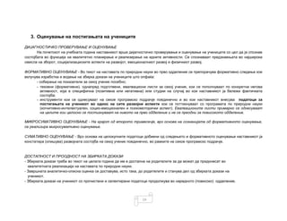 19
3. Оценување на постигањата на учениците
ДИЈАГНОСТИЧКО ПРОВЕРУВАЊЕ И ОЦЕНУВАЊЕ
На почетокот на учебната година наставникот врши дијагностичко проверување и оценување на учениците со цел да ја спознае
состојбата во функција на квалитетно планирање и реализирање на идните активности. Се спознаваат предзнаењата во најширока
смисла на зборот, социјализациските аспекти на развојот, емоционалниот развој и физичкиот развој.
ФОРМАТИВНО ОЦЕНУВАЊЕ - Во текот на наставата по природни науки во прво одделение се препорачува формативно следење кое
вклучува изработка и водење на збирка докази на учениците што опфаќа:
- собирање на показатели за секој ученик посебно;
- тековни (формативни), однапред подготвени, евалвациони листи за секој ученик, кои се пополнуваат по конкретна негова
активност, која е специфична (позитивна или негативна) или студии на случај во кои наставникот ја бележи фактичката
состојба;
- инструменти кои се однесуваат на секое програмско подрачје поединечно и во кои наставникот внесува податоци за
постигањата на ученикот во однос на сите развојни аспекти кои се поттикнуваат со програмата по природни науки
(когнитивно-интелектуален, социо-емоционален и психомоторички аспект). Евалвационите листи примарно се однесуваат
на целите кои целосно се постигнуваат на нивото на прво одделение и не се преодни за повисокото одделение.
МИКРОСУМАТИВНО ОЦЕНУВАЊЕ - На крајот од второто тримесечје, врз основа на сознанијата од формативното оценување,
се реализира микросумативно оценување.
СУМАТИВНО ОЦЕНУВАЊЕ - Врз основа на целокупните податоци добиени од следењето и формативното оценување наставникот ја
констатира (опишува) развојната состојба на секој ученик поединечно, во рамките на секое програмско подрачје.
ДОСТАПНОСТ И ПРООДНОСТ НА ЗБИРКАТА ДОКАЗИ
- Збирката докази треба во текот на целата година да им е достапна на родителите за да можат да придонесат во
квалитетната реализација на наставата по природни науки.
- Завршната аналитичко-описна оценка се доставува, исто така, до родителите и станува дел од збирката докази на
ученикот.
- Збирката докази на ученикот со прочистени и селектирани податоци продолжува во наредното (повисоко) одделение.
 