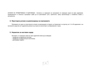 20
НАЧИНИ НА ПРОВЕРУВАЊЕ И ОЦЕНУВАЊЕ - Согласно со природата на програмата по природни науки во прво одделение,
проверувањето и описното оценување треба да се реализираат усно, практично, преку презентација и соодветни вежби и
активности.
4. Просторни услови за реализирање на програмата
Програмата во однос на просторните услови за реализација се темели на Нормативот за простор за I, II и III одделение и на
наставните средства за I одделение донесен од страна на министерот за образование и наука.
5. Норматив за наставен кадар
Наставата по природни науки во прво одделение може да ја изведува:
- професор за одделенска настава;
- професор за предучилишно воспитание;
- дипломиран педагог.
 