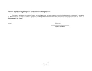 21
Потпис и датум на утврдување на наставната програма
Наставната програма по природни науки за прво одделение на деветгодишното основно образование, преземена и одобрена
од Меѓународниот центар за наставни програми (Cambridge International Examination) и адаптирана од страна Бирото за развој на
образованието, ја утврди
на ден Министер
___________________________
Спиро Ристовски
 