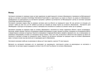 3
Вовед
Наставната програма по природни науки за прво одделение на деветгодишното основно образование е преземена од Меѓународниот
центар за наставни програми (Cambridge International Examination) и адаптирана од страна на Бирото за развој на образованието.
Одобрувањето на адаптирањето на наставната програма е добиено од експертите на Меѓународниот центар за наставни програми
(Cambridge International Examination).
Наставната програма содржи збир на развојни наставни цели од областа на природните науки. Во нив детално се опишува што
ученикот треба да знае или што би требало да може да направи во секоја година од основното образование. Наставните цели
обезбедуваат структура за поучување и учење и препорака кои способности и знаења на ученикот можат да се проверат.
Наставната програма за природни науки за основно образование е застапена во четири содржински области: научно истражување,
биологија, хемија и физика. Научното истражување опфаќа разгледување на идеи, процена на докази, планирање на истражувачка работа
и евидентирање и анализа на податоци. Научното истражување ги зајакнува биологијата, хемијата и физиката кои, пак, се фокусирани на
развивање самодоверба и интерес за стекнување научно знаење. Тука, исто така, се вклучени и областите како градење на свеста за
околината и делумно историја на природните науки. Рамката на наставните програми за природни науки за основно образование
дава и солидна основа над која може да се надградува идното образование.
Наставната програма треба да се реализира со фонд од 2 часа неделно, односно 72 часа годишно.
Деловите од наставната програма што се однесуваат на оценувањето, просторните услови за реализирање на наставата и
нормативот за наставен кадар се додадени согласно член 25 став 5 од Законот за основно образование.
 