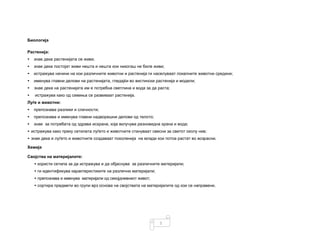 5
Биологија
Растенија:
• знае дека растенијата се живи;
• знае дека постојат живи нешта и нешта кои никогаш не биле живи;
• истражува начини на кои различните животни и растенија ги населуваат локалните животни средини;
• именува главни делови на растенијата, гледајќи во вистински растенија и модели;
• знае дека на растенијата им е потребна светлина и вода за да раста;
• истражува како од семиња се развиваат растенија.
Луѓе и животни:
• препознава разлики и сличности;
• препознава и именува главни надворешни делови од телото;
• знае за потребата од здрава исхрана, која вклучува разновидна храна и вода;
• истражува како преку сетилата луѓето и животните стануваат свесни за светот околу нив;
• знае дека и луѓето и животните создаваат поколенија на млади кои потоа растат во возрасни.
Хемија
Својства на материјалите:
• користи сетила за да истражува и да објаснува за различните материјали;
• ги идентификува карактеристиките на различни материјали;
• препознава и именува материјали од секојдневниот живот;
• сортира предмети во групи врз основа на својствата на материјалите од кои се направени.
 