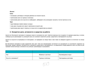 6
Физика
Сили:
• истражува, разговара и опишува движење на познати нешта;
• препознава сили на туркање и влечење;
• препознава дека кога нештата се забрзуваат, забавуваат или ја менуваат насоката, постои причина за тоа.
Звук:
• идентификува повеќе извори на звуци;
• знае дека слушаме кога звукот навлегува во нашето уво;
• препознава дека звукот помалку се слуша кога се оддалечува од изворот.
2. Конкретни цели, активности и средства за работа
Целите во Наставната програма по природни науки се групирани во шест тематски единици кои се дадени по одреден редослед, но може
слободно да се реализираат со учениците како што налагаат локалните услови, средствата и материјалите за учење.
Целите на научното истражување се повторуваат, се појавуваат во секоја тема и како такви се наведени одделно на почетокот на секоја
тема.
Во Наставната програма за прво одделение има шест теми кои овозможуваат постапност во изучувањето на наставните содржини од
биологија, хемија и физика. Активностите и ресурсите (средствата и материјалите) се предложени според дадените цели на учење за да
прикажат можни методи и активности за успешна реализација на програмата.
Ние Живеење и растење Произведување звуци
Од што е направено? Туркања и влечења Одгледување растенија
 