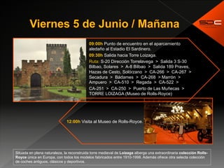 09:00h Punto de encuentro en el aparcamiento
aledaño al Estadio El Sardinero.
09:30h Salida hacia Torre Loizaga.
Ruta: S-20 Dirección Torrelavega > Salida 3 S-30
Bilbao, Solares > A-8 Bilbao > Salida 189 Praves,
Hazas de Cesto, Solórzano > CA-266 > CA-267 >
Secadura > Bádames > CA-268 > Marrón >
Ampuero > CA-510 > Regada > CA-522 >
CA-251 > CA-250 > Puerto de Las Muñecas >
TORRE LOIZAGA (Museo de Rolls-Royce)
12:00h Visita al Museo de Rolls-Royce.
Situada en plena naturaleza, la reconstruida torre medieval de Loizaga alberga una extraordinaria colección Rolls-
Royce única en Europa, con todos los modelos fabricados entre 1910-1998. Además ofrece otra selecta colección
de coches antiguos, clásicos y deportivos.
 