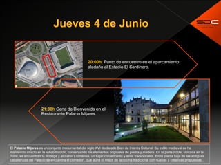  
20:00h Punto de encuentro en el aparcamiento
aledaño al Estadio El Sardinero.
21:30h Cena de Bienvenida en el
Restaurante Palacio Mijares.
El Palacio Mijares es un conjunto monumental del siglo XVI declarado Bien de Interés Cultural. Su estilo medieval se ha
mantenido intacto en la rehabilitación, conservando los elementos originales de piedra y madera. En la parte noble, ubicada en la
Torre, se encuentran la Bodega y el Salón Chimenea, un lugar con encanto y aires tradicionales. En la planta baja de las antiguas
caballerizas del Palacio se encuentra el comedor , que aúna lo mejor de la cocina tradicional con nuevas y creativas propuestas .
 