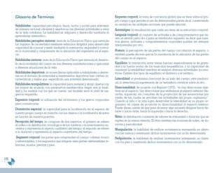 Glosario de Términos                                                            Esquema corporal: la toma de conciencia global que se tiene sobre el pro-
                                                                                      pio cuerpo y que permite el uso de determinadas partes de él, conservando
      Habilidades: capacidad psicológica, física, motriz y social para intervenir     su unidad en las múltiples acciones que puede ejecutar.
      de manera racional, eficiente y asertiva en las diversas actividades y retos    Autoimágen: la visualización que cada uno tiene de su estructura corporal.
      de la vida cotidiana. La habilidad se adquiere y desarrolla mediante el
      aprendizaje sistemático.                                                        Lenguaje corporal: el conjunto de actitudes y de comportamientos que tie-
                                                                                      nen un sentido para otro o para un interlocutor supuesto; es decir que nues-
      Habilidades perceptivo motoras: área de la Educación Física que estimula        tros gestos, actitudes o comportamientos corporales puedan ser siempre
      los órganos de los sentidos mediante estímulos dirigidos para desarrollar       interpretados por otro.
      capacidad de conocer y sentir mediante la orientación, seguridad y control,
      en la motricidad y comprensión de la ubicación del organismo en el espa-        Postura: la percepción de las partes del cuerpo con relación al espacio, o
      cio.                                                                            también puede decirse que es la conciencia de la ubicación de las partes
                                                                                      del cuerpo en el espacio.
      Habilidades motoras: área de la Educación Física que estimula el desarro-
      llo de la movilidad del cuerpo en sus diversas manifestaciones y aplicadas      Equilibrio: la interacción entre varias fuerzas, especialmente la de grave-
      a diversas situaciones de la vida.                                              dad y la fuerza motriz de los músculos esqueléticos; o la capacidad de
                                                                                      mantener la estabilidad mientras se realizan diversas actividades locomo-
      Habilidades deportivas: acciones físicas aplicadas a habilidades y destre-      trices. Existen dos tipos de equilibrio: el dinámico y el estático.
      zas en el dominio de materiales e implementos deportivos bajo ciertas ca-
      racterísticas y reglas que especifican una actividad determinada.               Lateralidad: el predominio funcional de un lado del cuerpo; este predomi-
                                                                                      nio lo determina la supremacía de un hemisferio cerebral sobre el otro.
      Habilidades manipulativas: la capacidad para manejar y dirigir objetos con
      las manos de acuerdo con parámetros establecidos; según sea la finali-          Direccionalidad: de acuerdo con Kephart (1972), “no hay direcciones obje-
      dad y los medios con los que se cuente, así también será el nivel de exi-       tivas en el espacio. Las direcciones que atribuimos al espacio exterior (de-
      gencia requerido.                                                               recha, izquierda, etc.) resultan de la proyección de las sensaciones por
                                                                                      medio de las cuales se perciben las actividades del propio organismo”.
      Expresión corporal: la utilización del movimiento y los gestos corporales       Cuando el niño o la niña logra desarrollar la lateralidad en su propio or-
      para comunicarse.                                                               ganismo es capaz de proyectar la direccionalidad al espacio exterior.
      Orientación espacial: la capacidad para la localización en el espacio de        Puede darse cuenta de que para alcanzar algo necesita dirigirse hacia de-
                                                                                      lante o hacia atrás, hacia la izquierda o hacia la derecha.
      nuestro propio cuerpo en relación con los objetos o la localización de estos
      en función de nuestra posición.                                                 Ritmo: la distribución constante de valores de intensidad o duración que se
      Percepción del tiempo: se compone de dos aspectos: el primero se refiere        repiten en la misma relación. El ritmo sintetiza las nociones de orden, de du-
      al orden o la distribución cronológica de los cambios o acontecimientos su-     ración y periodicidad.
      cesivos y representa el aspecto cualitativo del tiempo; el segundo se refiere   Manipulación: la habilidad de realizar movimientos manejando un objeto
      a la duración y representa el aspecto cuantitativo del tiempo.                  con las manos y orientando dichos movimientos con un fin determinado.
       Segmento corporal: las partes que comprenden el cuerpo: cabeza, tronco         Pedipulación: la habilidad de realizar movimientos manejando un objeto
      y extremidades, o los segmentos que integran esas partes: extremidades in-      con los pies y orientando dichos movimientos con un fin determinado.
      feriores: muslos, piernas y pies.



172
 
